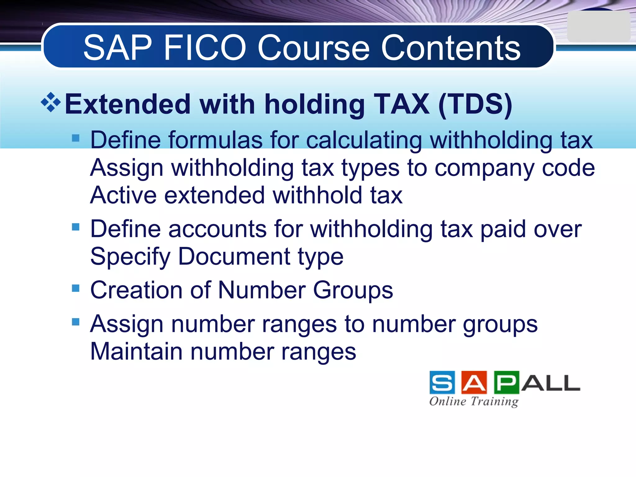LOGO
Extended with holding TAX (TDS)
 Define formulas for calculating withholding tax
Assign withholding tax types to company code
Active extended withhold tax
 Define accounts for withholding tax paid over
Specify Document type
 Creation of Number Groups
 Assign number ranges to number groups
Maintain number ranges
SAP FICO Course Contents
 