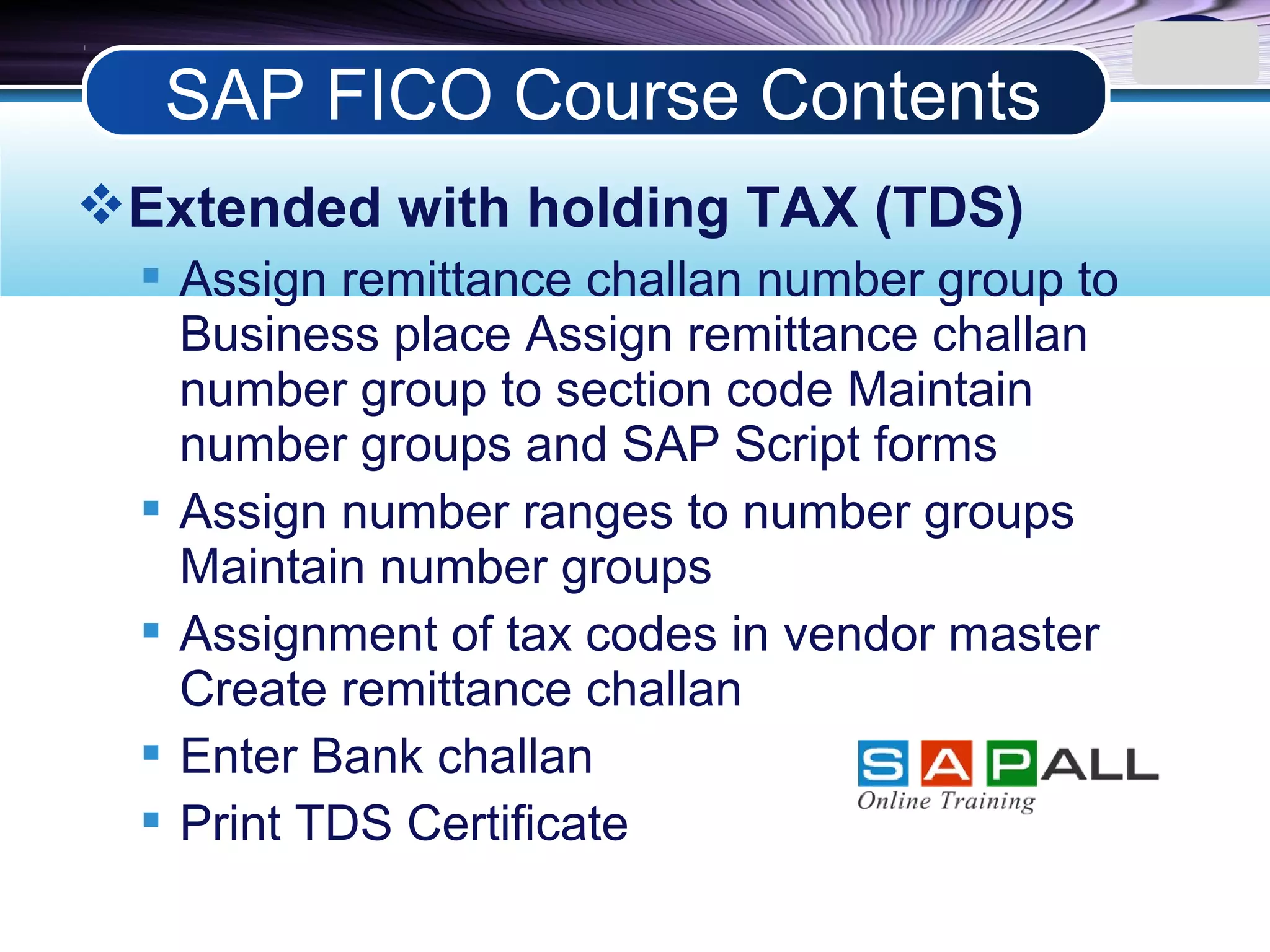 LOGO
Extended with holding TAX (TDS)
 Assign remittance challan number group to
Business place Assign remittance challan
number group to section code Maintain
number groups and SAP Script forms
 Assign number ranges to number groups
Maintain number groups
 Assignment of tax codes in vendor master
Create remittance challan
 Enter Bank challan
 Print TDS Certificate
SAP FICO Course Contents
 