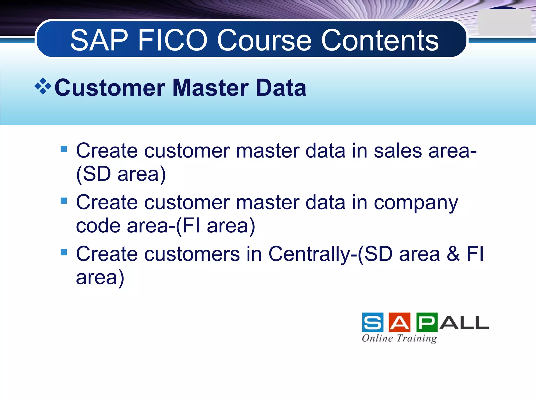 LOGO
Customer Master Data
 Create customer master data in sales area-
(SD area)
 Create customer master data in company
code area-(FI area)
 Create customers in Centrally-(SD area & FI
area)
SAP FICO Course Contents
 