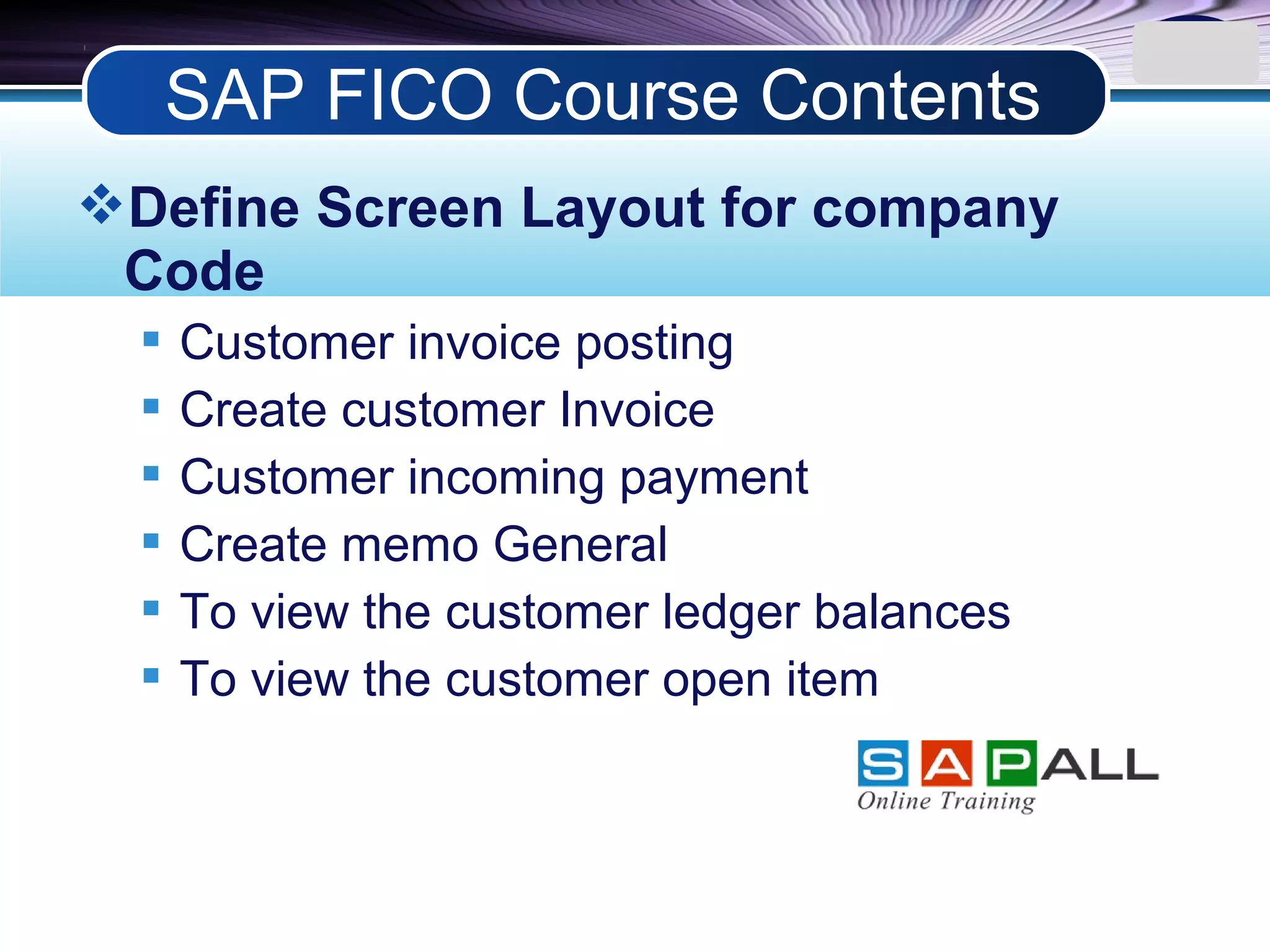 LOGO
Define Screen Layout for company
Code
 Customer invoice posting
 Create customer Invoice
 Customer incoming payment
 Create memo General
 To view the customer ledger balances
 To view the customer open item
SAP FICO Course Contents
 