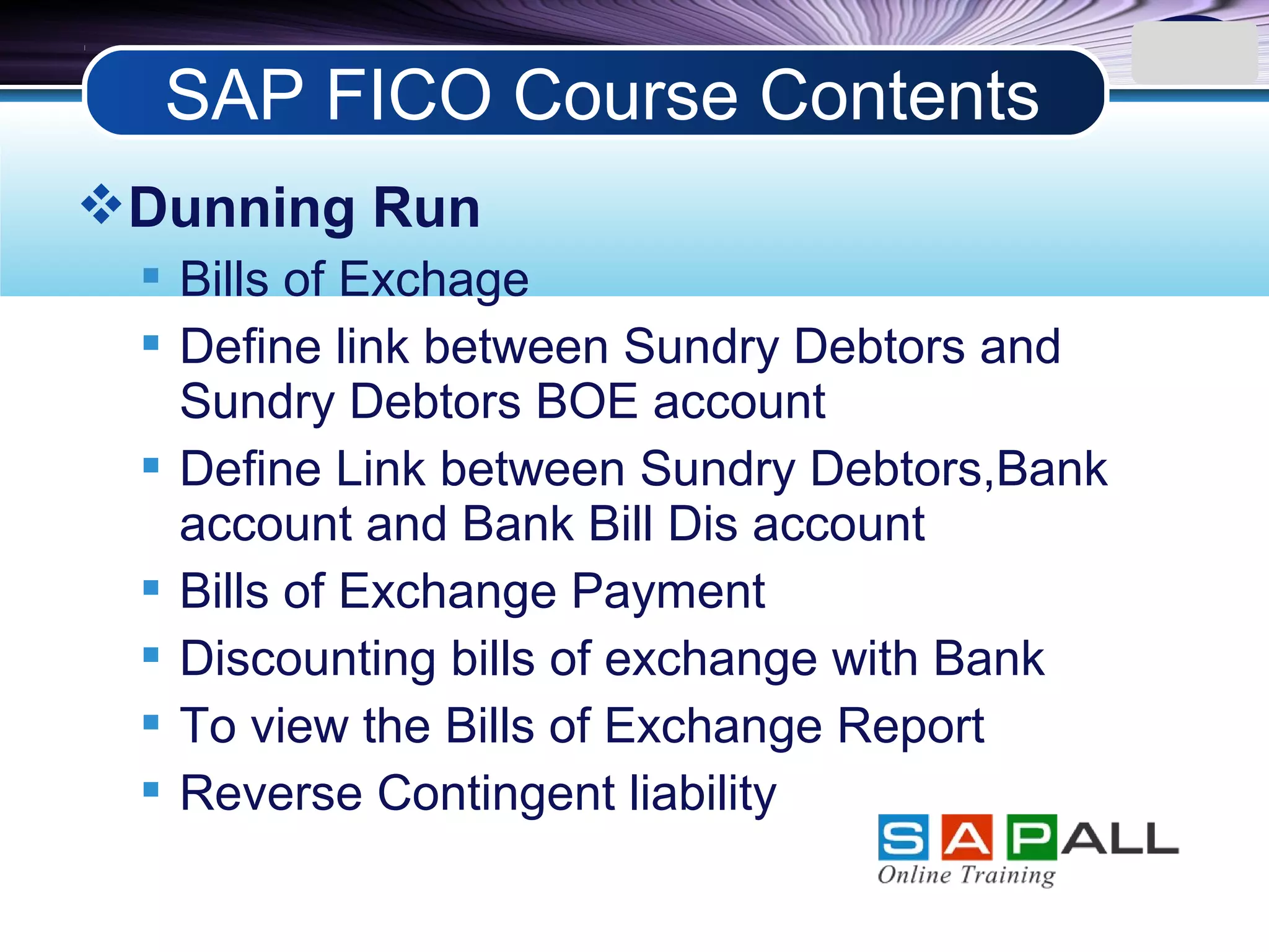 LOGO
Dunning Run
 Bills of Exchage
 Define link between Sundry Debtors and
Sundry Debtors BOE account
 Define Link between Sundry Debtors,Bank
account and Bank Bill Dis account
 Bills of Exchange Payment
 Discounting bills of exchange with Bank
 To view the Bills of Exchange Report
 Reverse Contingent liability
SAP FICO Course Contents
 