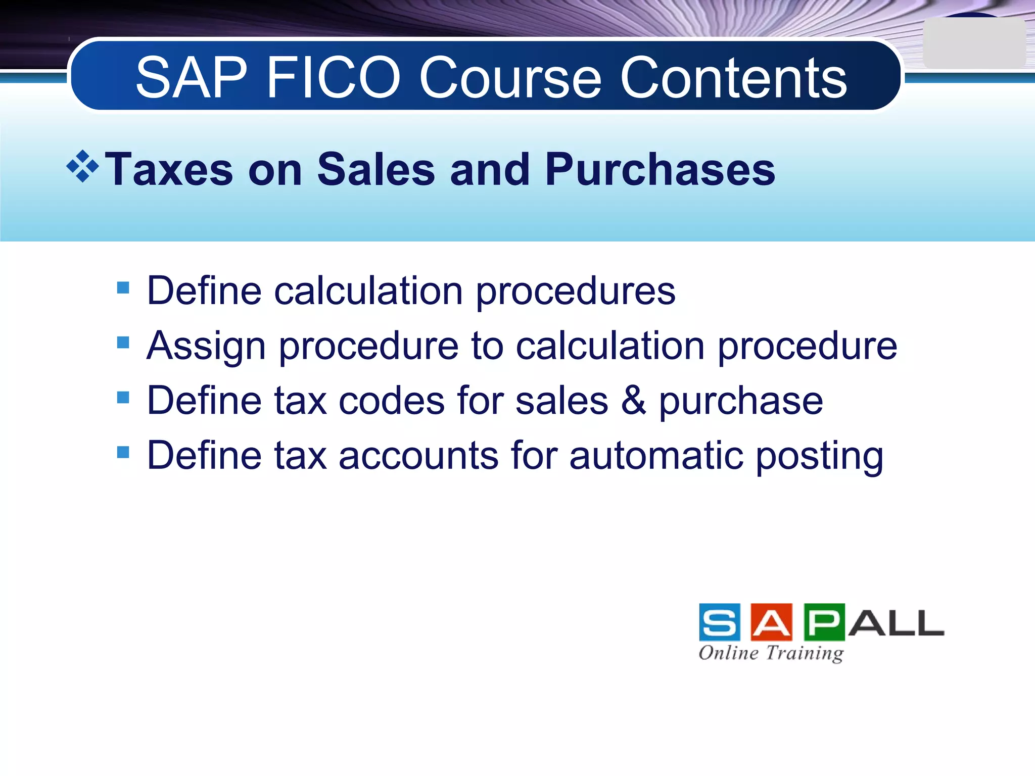 LOGO
Taxes on Sales and Purchases
 Define calculation procedures
 Assign procedure to calculation procedure
 Define tax codes for sales & purchase
 Define tax accounts for automatic posting
SAP FICO Course Contents
 