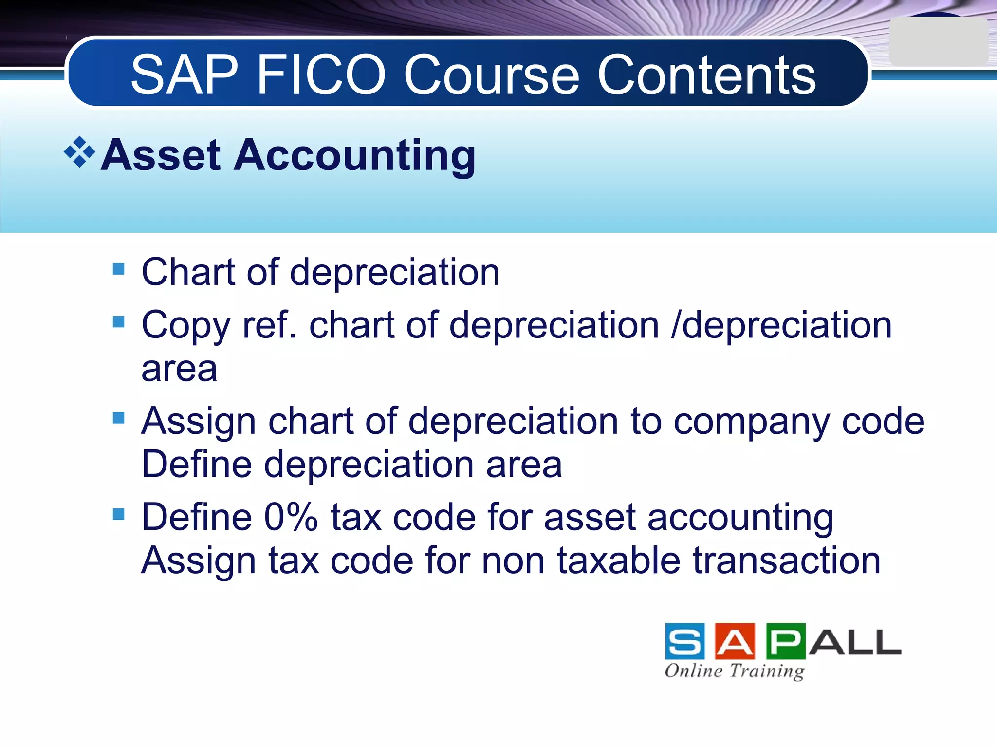 LOGO
Asset Accounting
 Chart of depreciation
 Copy ref. chart of depreciation /depreciation
area
 Assign chart of depreciation to company code
Define depreciation area
 Define 0% tax code for asset accounting
Assign tax code for non taxable transaction
SAP FICO Course Contents
 