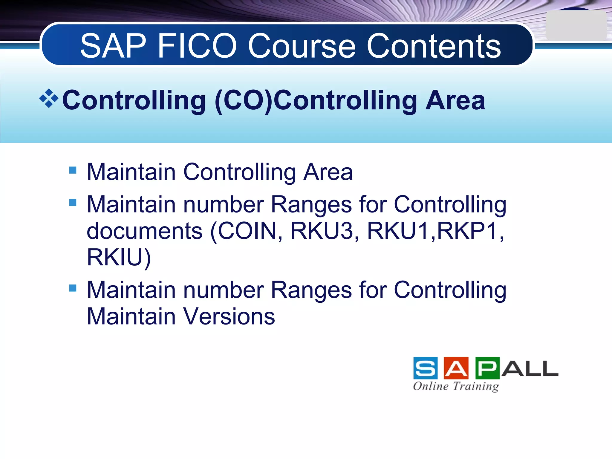 LOGO
Controlling (CO)Controlling Area
 Maintain Controlling Area
 Maintain number Ranges for Controlling
documents (COIN, RKU3, RKU1,RKP1,
RKIU)
 Maintain number Ranges for Controlling
Maintain Versions
SAP FICO Course Contents
 