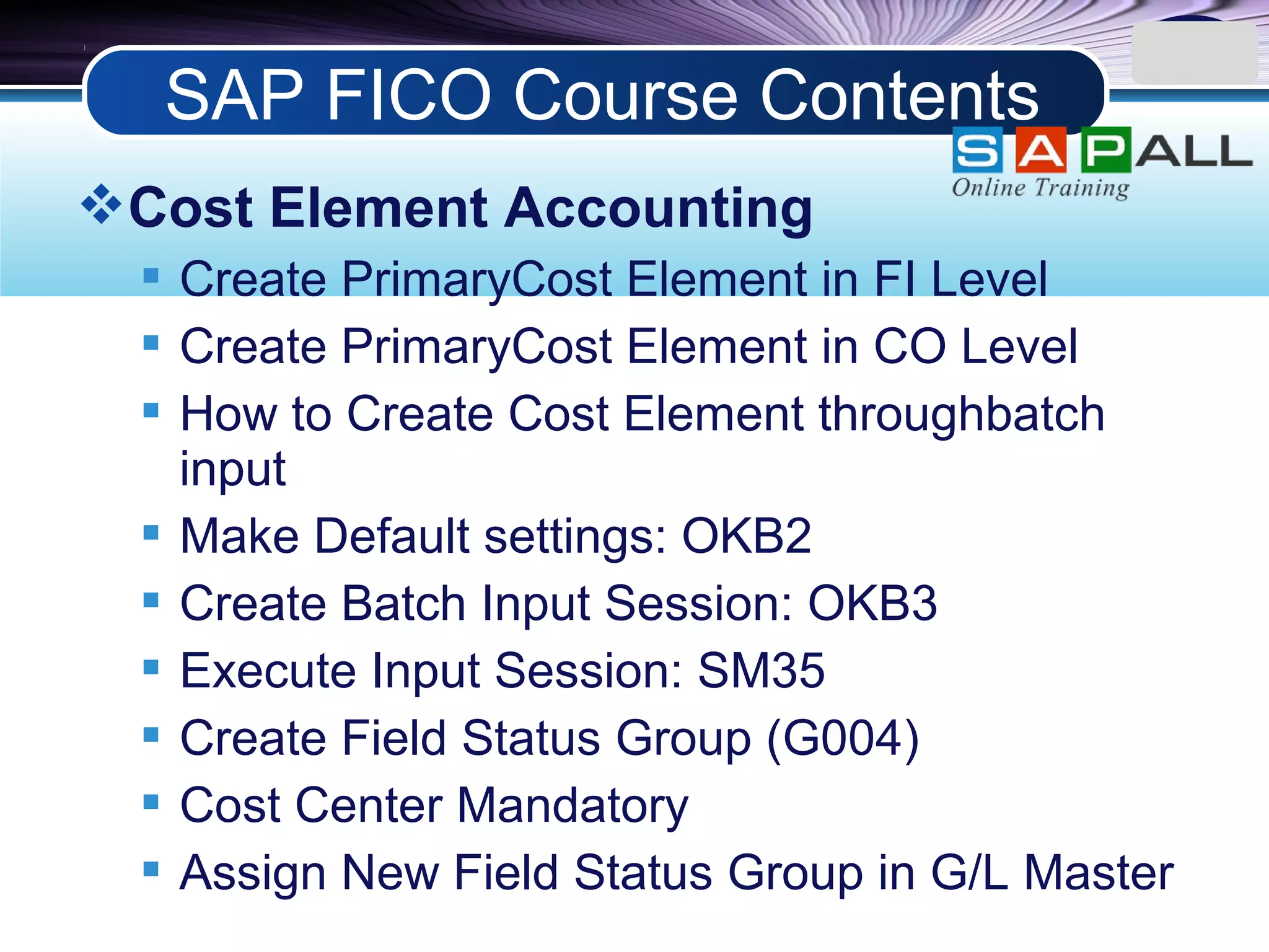LOGO
Cost Element Accounting
 Create PrimaryCost Element in FI Level
 Create PrimaryCost Element in CO Level
 How to Create Cost Element throughbatch
input
 Make Default settings: OKB2
 Create Batch Input Session: OKB3
 Execute Input Session: SM35
 Create Field Status Group (G004)
 Cost Center Mandatory
 Assign New Field Status Group in G/L Master
SAP FICO Course Contents
 