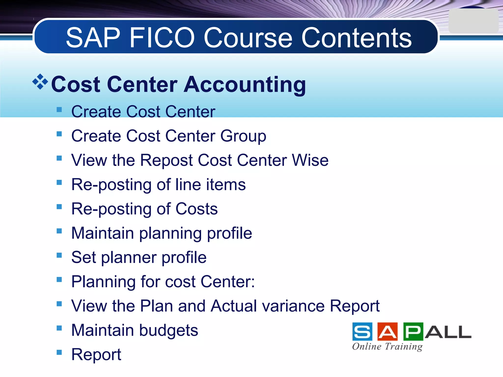 LOGO
Cost Center Accounting
 Create Cost Center
 Create Cost Center Group
 View the Repost Cost Center Wise
 Re-posting of line items
 Re-posting of Costs
 Maintain planning profile
 Set planner profile
 Planning for cost Center:
 View the Plan and Actual variance Report
 Maintain budgets
 Report
SAP FICO Course Contents
 