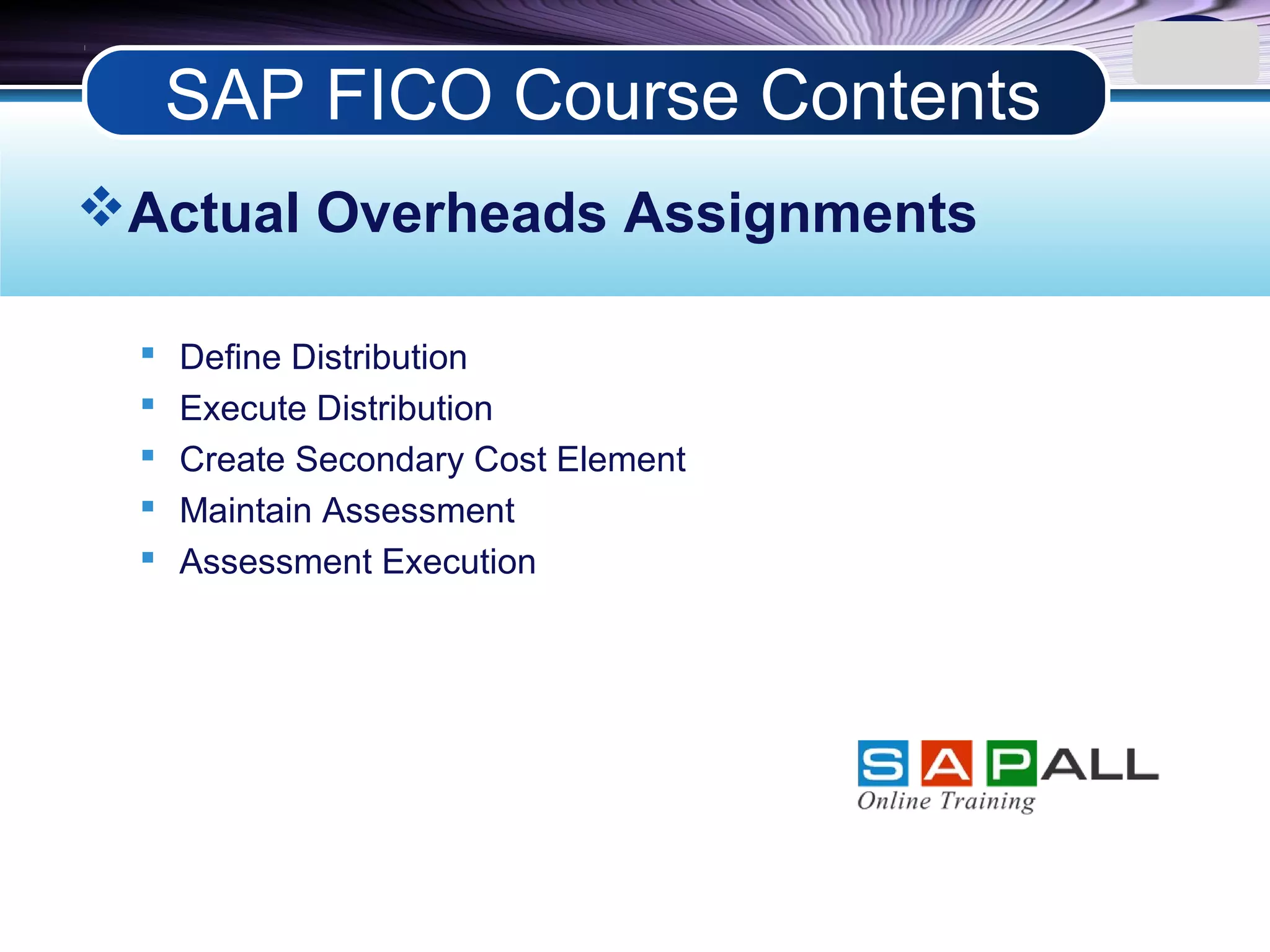 LOGO
Actual Overheads Assignments
 Define Distribution
 Execute Distribution
 Create Secondary Cost Element
 Maintain Assessment
 Assessment Execution
SAP FICO Course Contents
 