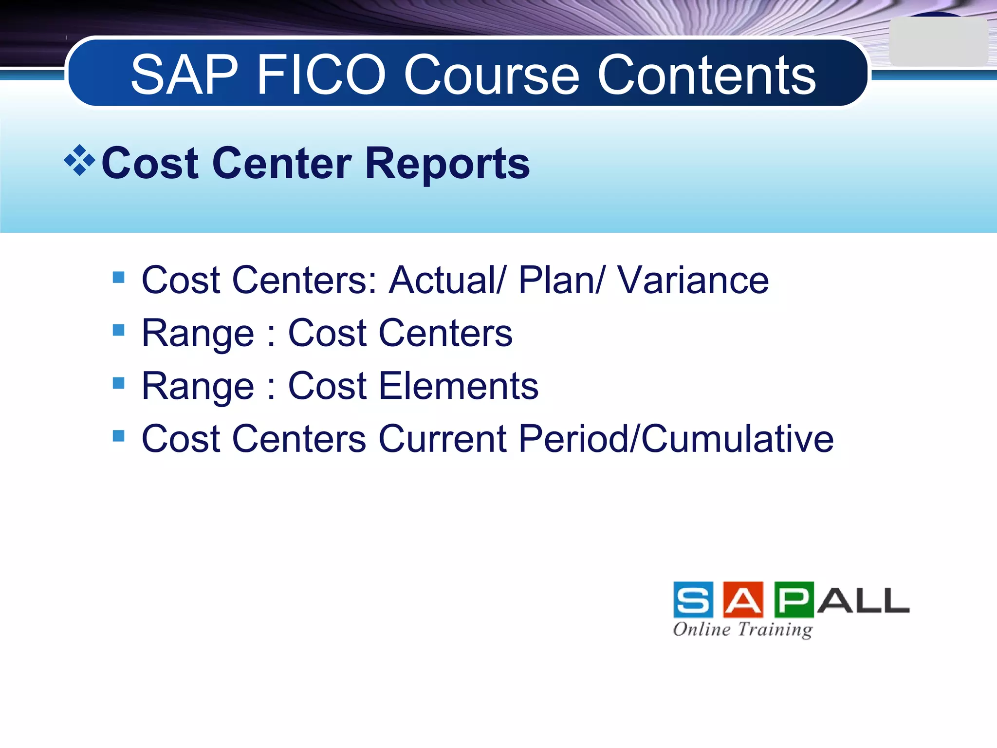 LOGO
Cost Center Reports
 Cost Centers: Actual/ Plan/ Variance
 Range : Cost Centers
 Range : Cost Elements
 Cost Centers Current Period/Cumulative
SAP FICO Course Contents
 
