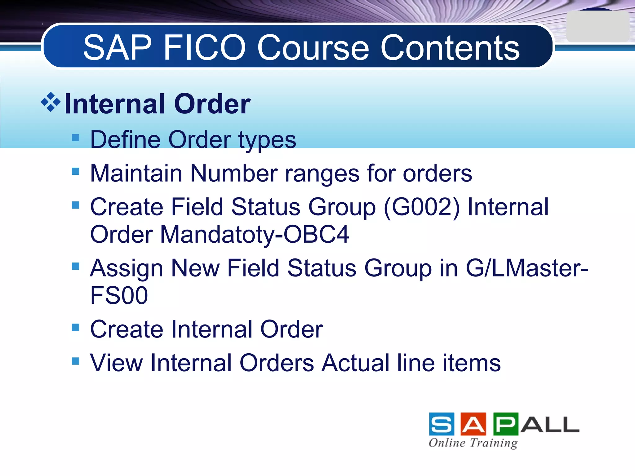 LOGO
Internal Order
 Define Order types
 Maintain Number ranges for orders
 Create Field Status Group (G002) Internal
Order Mandatoty-OBC4
 Assign New Field Status Group in G/LMaster-
FS00
 Create Internal Order
 View Internal Orders Actual line items
SAP FICO Course Contents
 