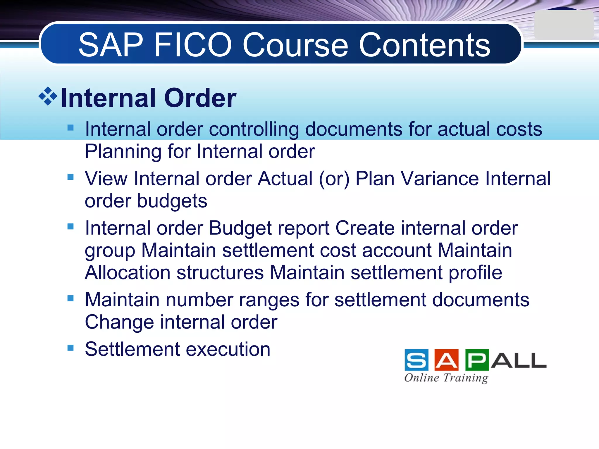 LOGO
Internal Order
 Internal order controlling documents for actual costs
Planning for Internal order
 View Internal order Actual (or) Plan Variance Internal
order budgets
 Internal order Budget report Create internal order
group Maintain settlement cost account Maintain
Allocation structures Maintain settlement profile
 Maintain number ranges for settlement documents
Change internal order
 Settlement execution
SAP FICO Course Contents
 
