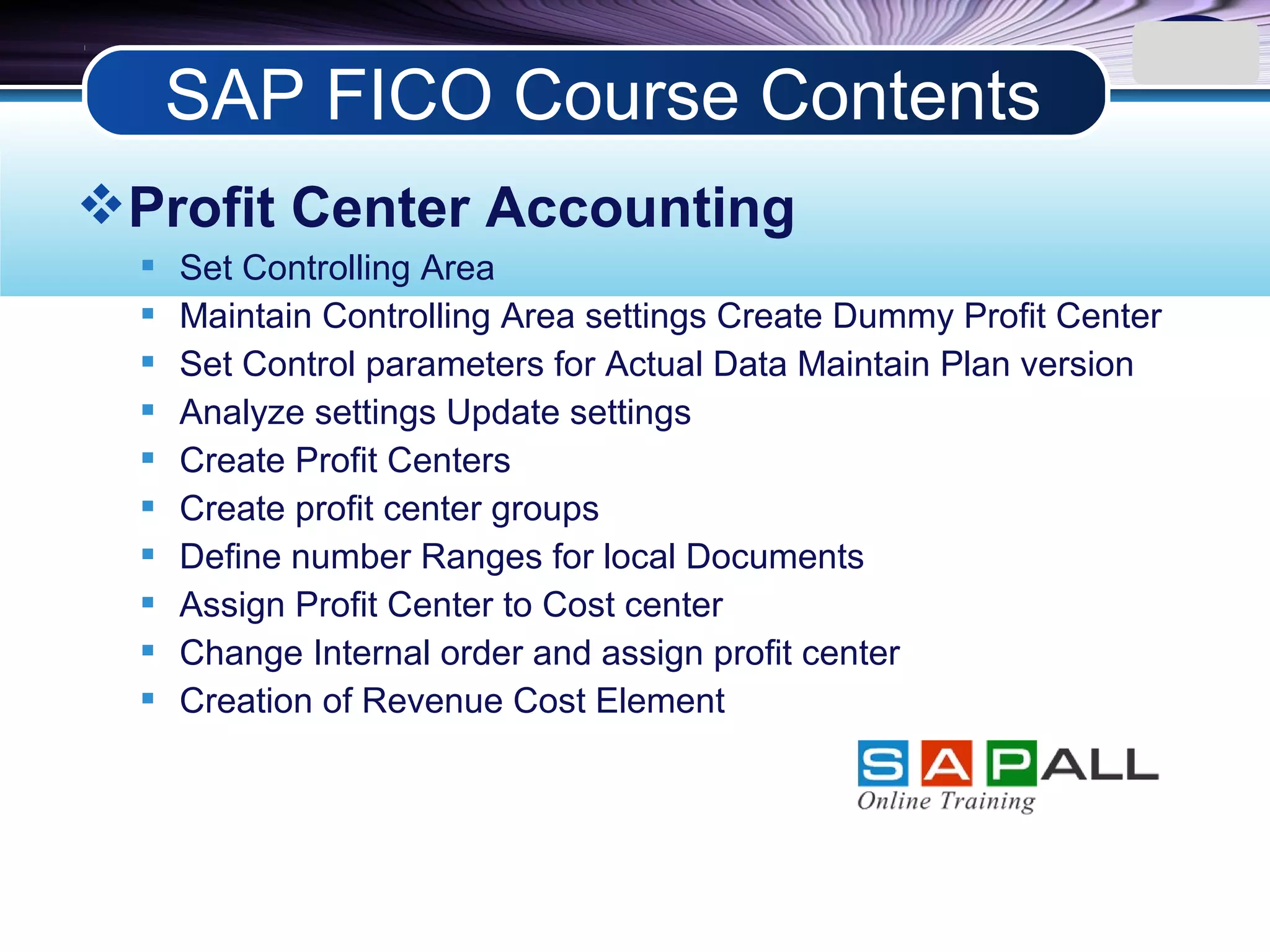 LOGO
Profit Center Accounting
 Set Controlling Area
 Maintain Controlling Area settings Create Dummy Profit Center
 Set Control parameters for Actual Data Maintain Plan version
 Analyze settings Update settings
 Create Profit Centers
 Create profit center groups
 Define number Ranges for local Documents
 Assign Profit Center to Cost center
 Change Internal order and assign profit center
 Creation of Revenue Cost Element
SAP FICO Course Contents
 