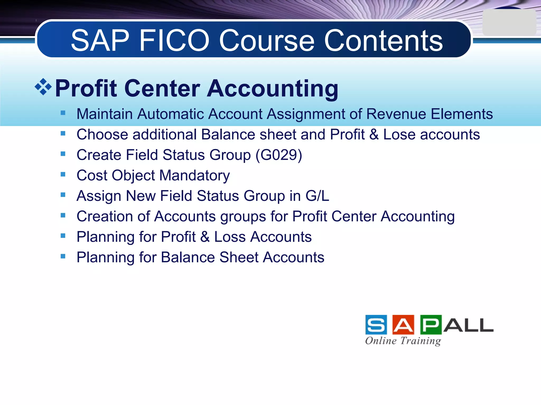 LOGO
Profit Center Accounting
 Maintain Automatic Account Assignment of Revenue Elements
 Choose additional Balance sheet and Profit & Lose accounts
 Create Field Status Group (G029)
 Cost Object Mandatory
 Assign New Field Status Group in G/L
 Creation of Accounts groups for Profit Center Accounting
 Planning for Profit & Loss Accounts
 Planning for Balance Sheet Accounts
SAP FICO Course Contents
 