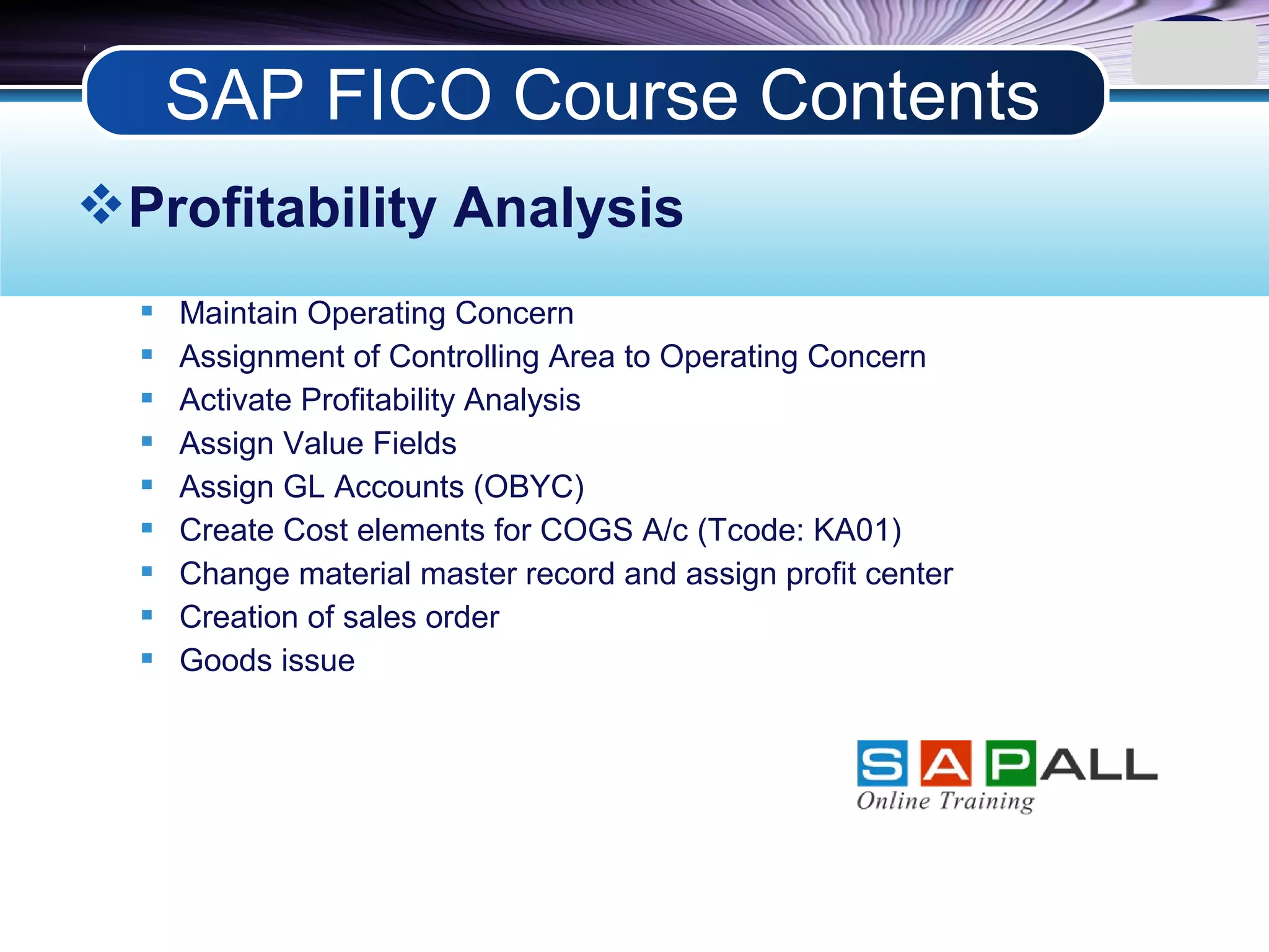 LOGO
Profitability Analysis
 Maintain Operating Concern
 Assignment of Controlling Area to Operating Concern
 Activate Profitability Analysis
 Assign Value Fields
 Assign GL Accounts (OBYC)
 Create Cost elements for COGS A/c (Tcode: KA01)
 Change material master record and assign profit center
 Creation of sales order
 Goods issue
SAP FICO Course Contents
 