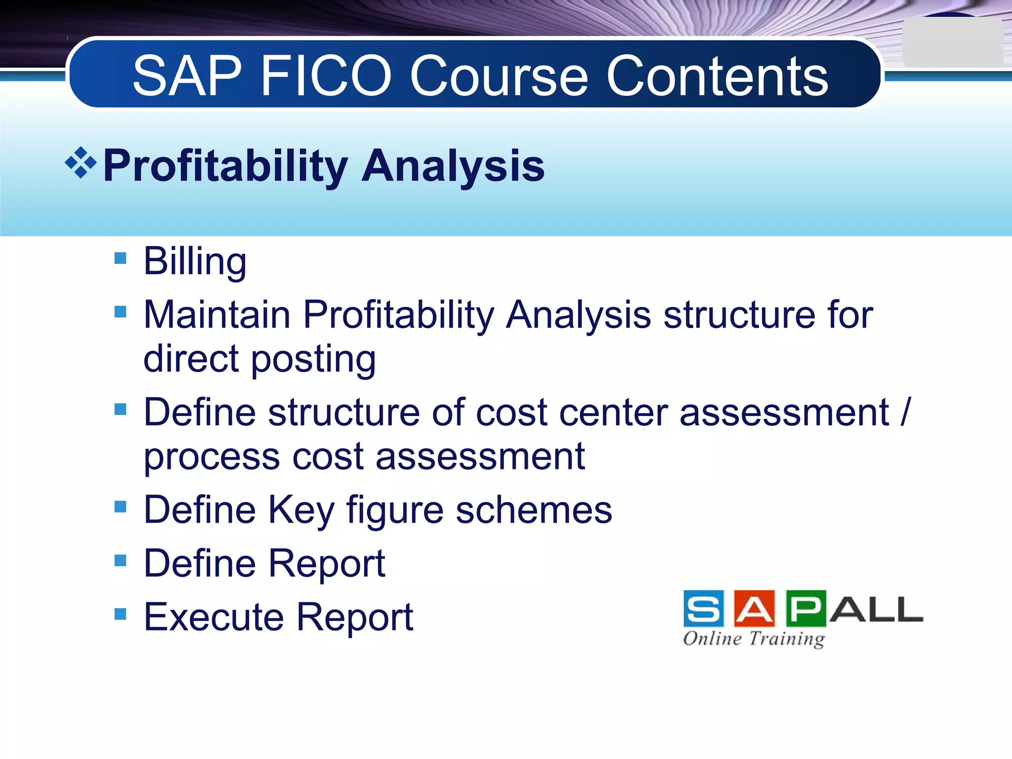 LOGO
Profitability Analysis
 Billing
 Maintain Profitability Analysis structure for
direct posting
 Define structure of cost center assessment /
process cost assessment
 Define Key figure schemes
 Define Report
 Execute Report
SAP FICO Course Contents
 