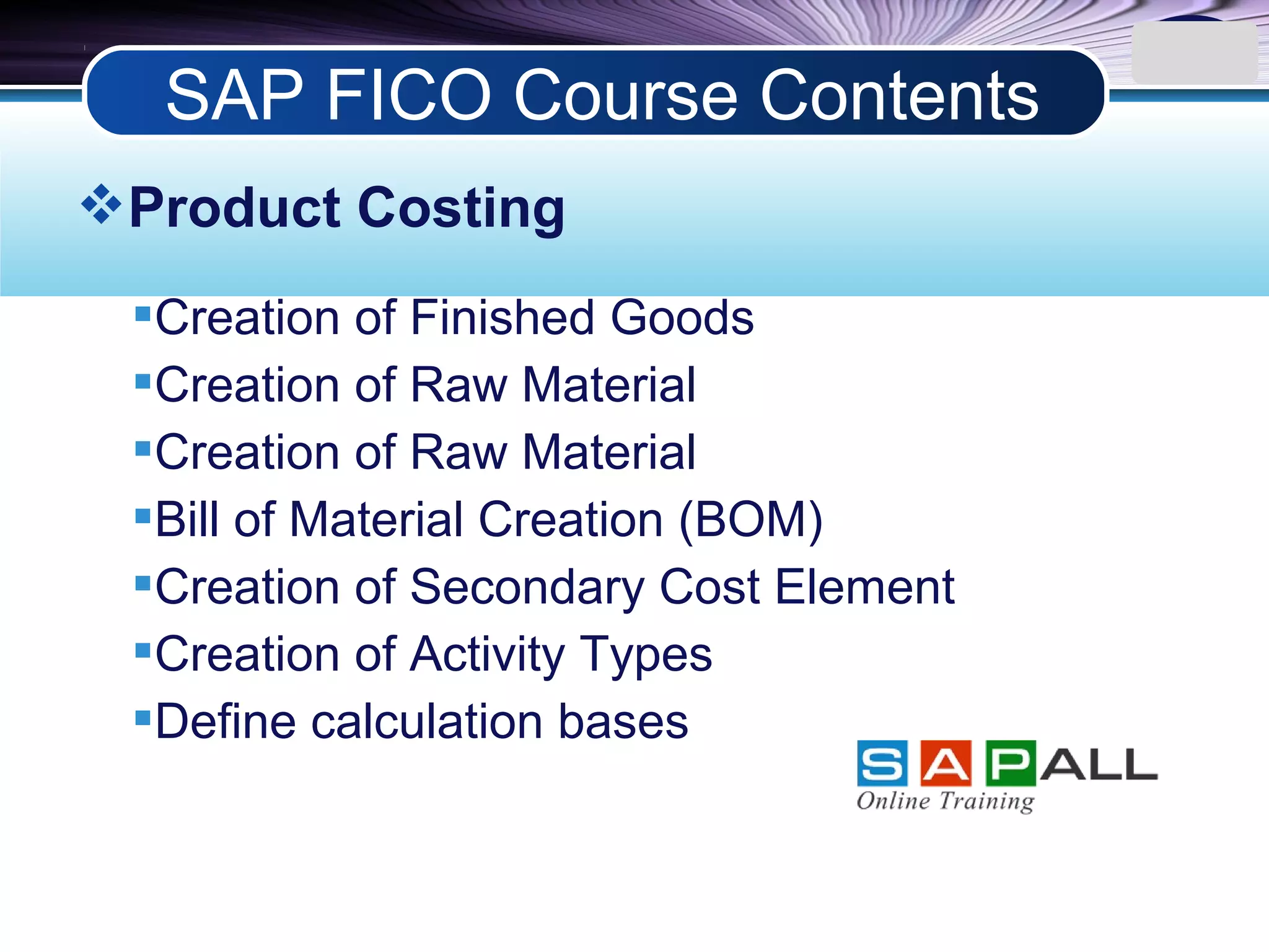 LOGO
Product Costing
Creation of Finished Goods
Creation of Raw Material
Creation of Raw Material
Bill of Material Creation (BOM)
Creation of Secondary Cost Element
Creation of Activity Types
Define calculation bases
SAP FICO Course Contents
 