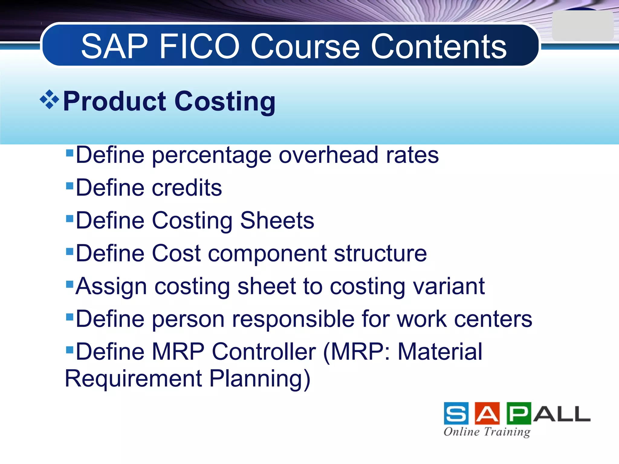 LOGO
Product Costing
Define percentage overhead rates
Define credits
Define Costing Sheets
Define Cost component structure
Assign costing sheet to costing variant
Define person responsible for work centers
Define MRP Controller (MRP: Material
Requirement Planning)
SAP FICO Course Contents
 