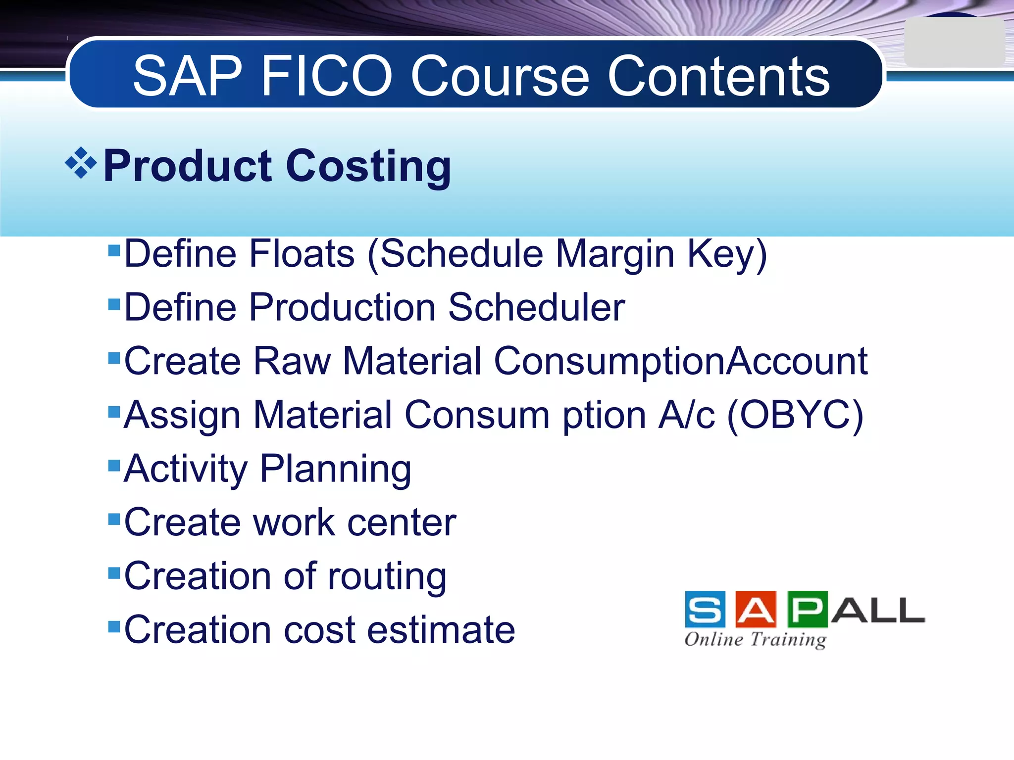LOGO
Product Costing
Define Floats (Schedule Margin Key)
Define Production Scheduler
Create Raw Material ConsumptionAccount
Assign Material Consum ption A/c (OBYC)
Activity Planning
Create work center
Creation of routing
Creation cost estimate
SAP FICO Course Contents
 