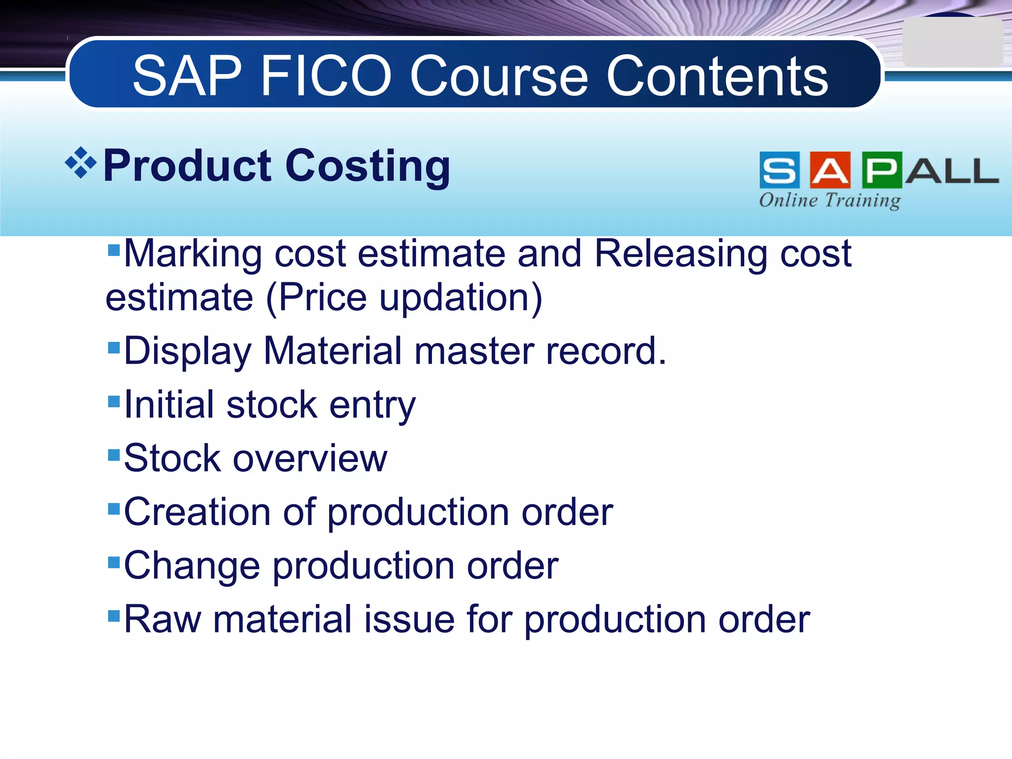 LOGO
Product Costing
Marking cost estimate and Releasing cost
estimate (Price updation)
Display Material master record.
Initial stock entry
Stock overview
Creation of production order
Change production order
Raw material issue for production order
SAP FICO Course Contents
 