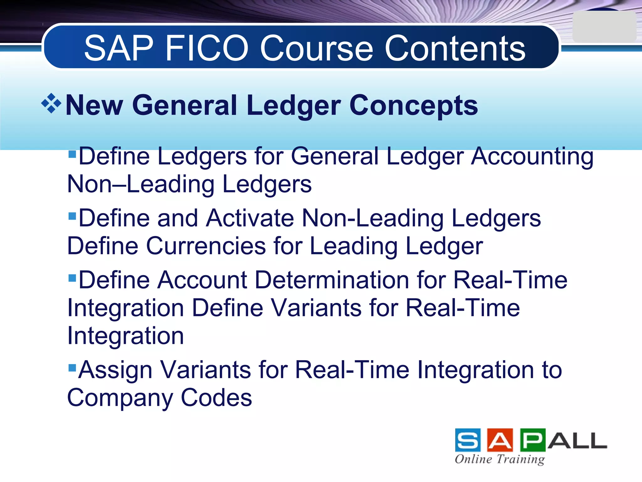 LOGO
New General Ledger Concepts
Define Ledgers for General Ledger Accounting
Non–Leading Ledgers
Define and Activate Non-Leading Ledgers
Define Currencies for Leading Ledger
Define Account Determination for Real-Time
Integration Define Variants for Real-Time
Integration
Assign Variants for Real-Time Integration to
Company Codes
SAP FICO Course Contents
 