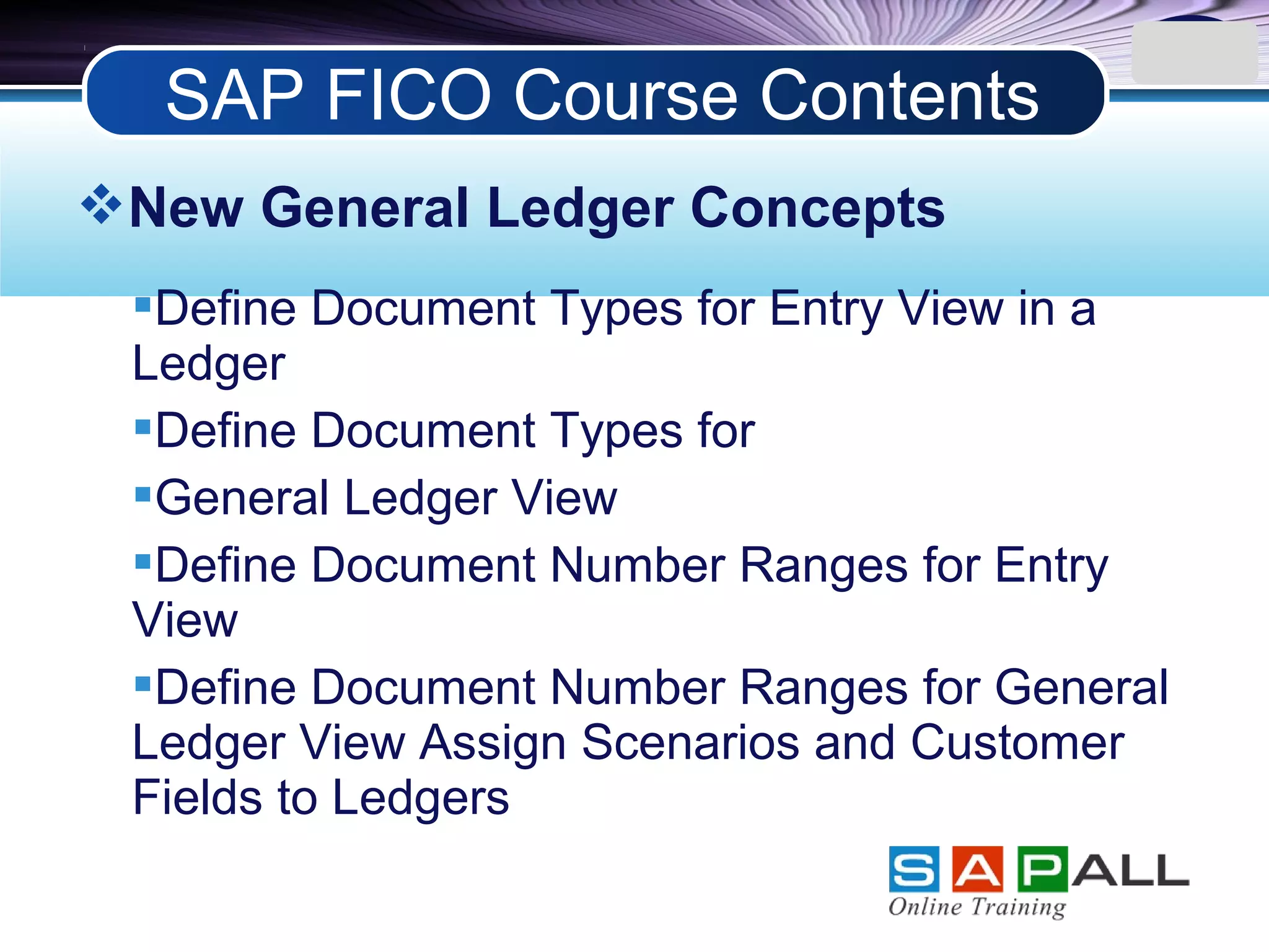 LOGO
New General Ledger Concepts
Define Document Types for Entry View in a
Ledger
Define Document Types for
General Ledger View
Define Document Number Ranges for Entry
View
Define Document Number Ranges for General
Ledger View Assign Scenarios and Customer
Fields to Ledgers
SAP FICO Course Contents
 