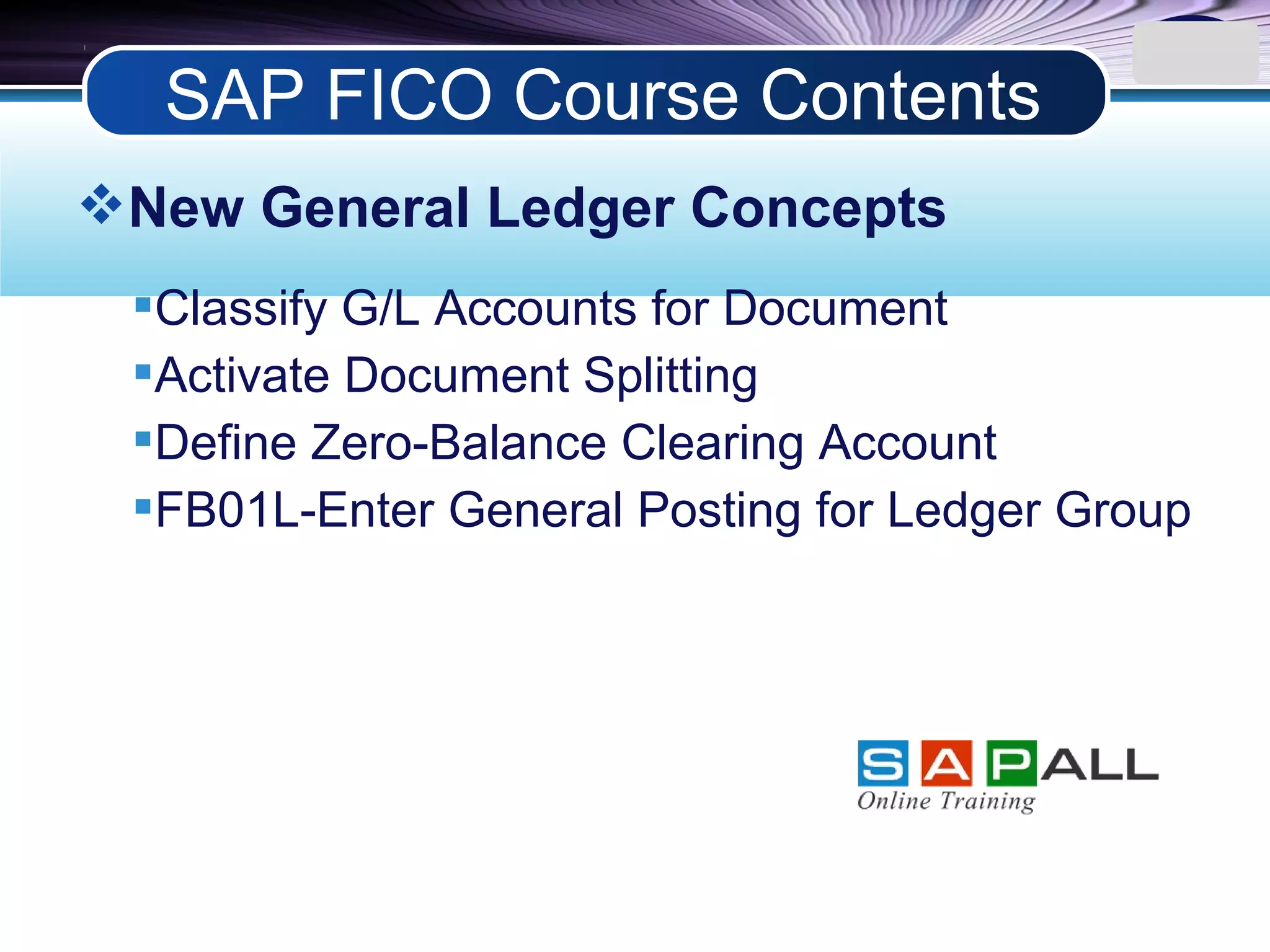LOGO
New General Ledger Concepts
Classify G/L Accounts for Document
Activate Document Splitting
Define Zero-Balance Clearing Account
FB01L-Enter General Posting for Ledger Group
SAP FICO Course Contents
 