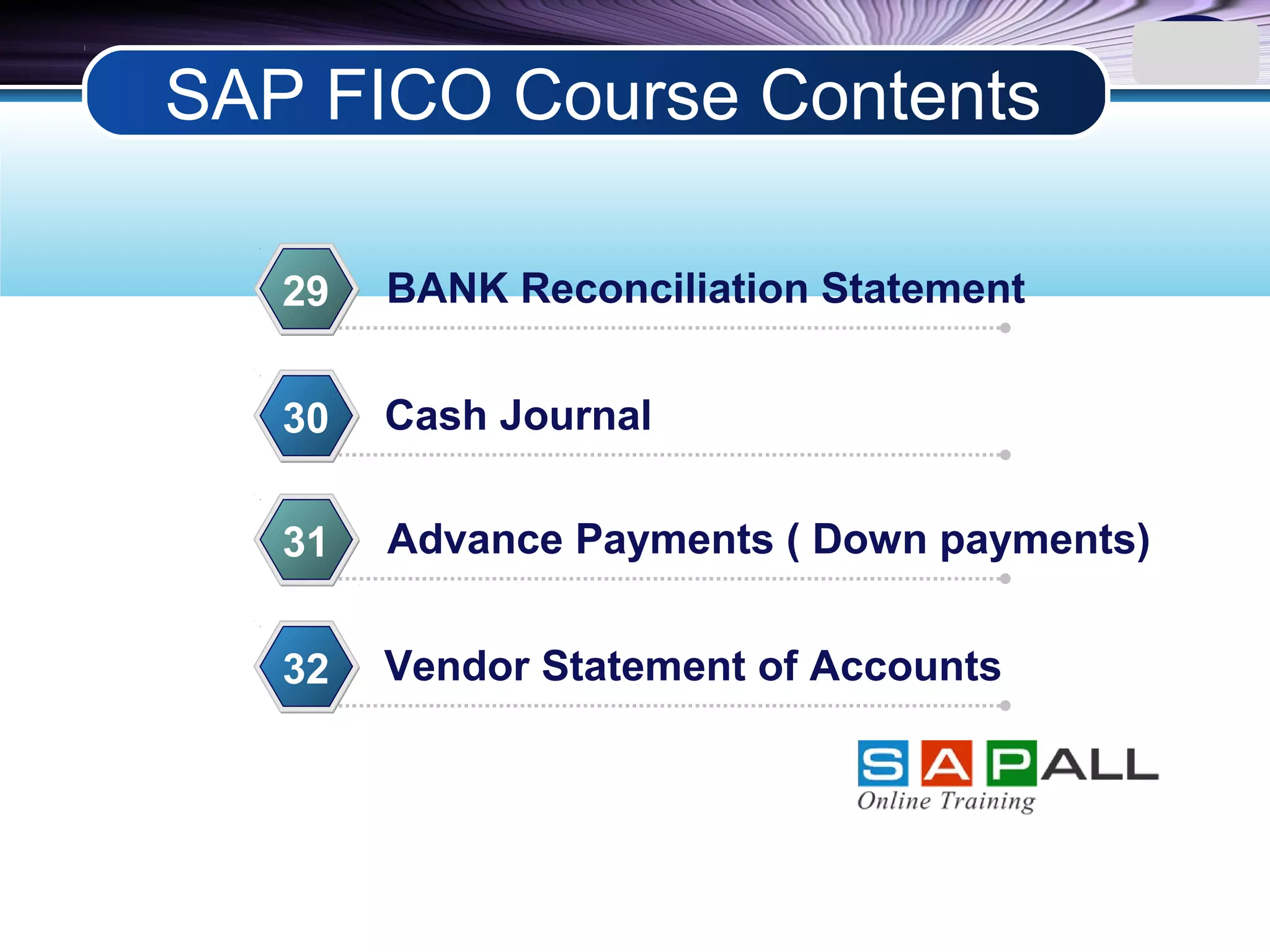 LOGO
BANK Reconciliation Statement29
Cash Journal30
Advance Payments ( Down payments)31
Vendor Statement of Accounts32
SAP FICO Course Contents
 