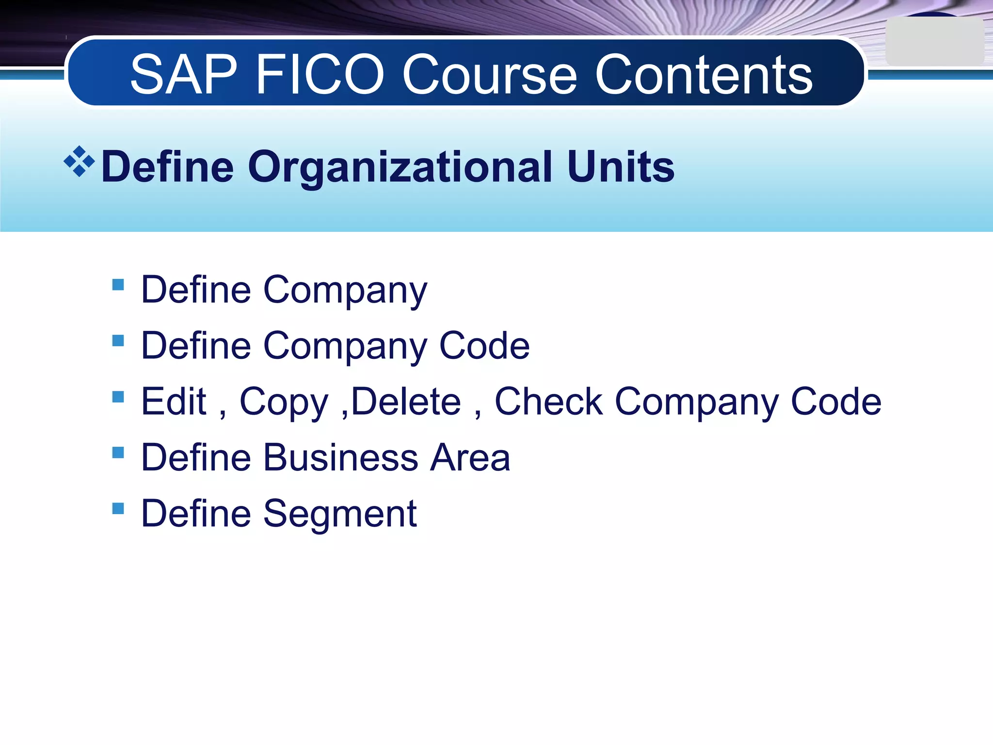 LOGO
Define Organizational Units
 Define Company
 Define Company Code
 Edit , Copy ,Delete , Check Company Code
 Define Business Area
 Define Segment
SAP FICO Course Contents
 