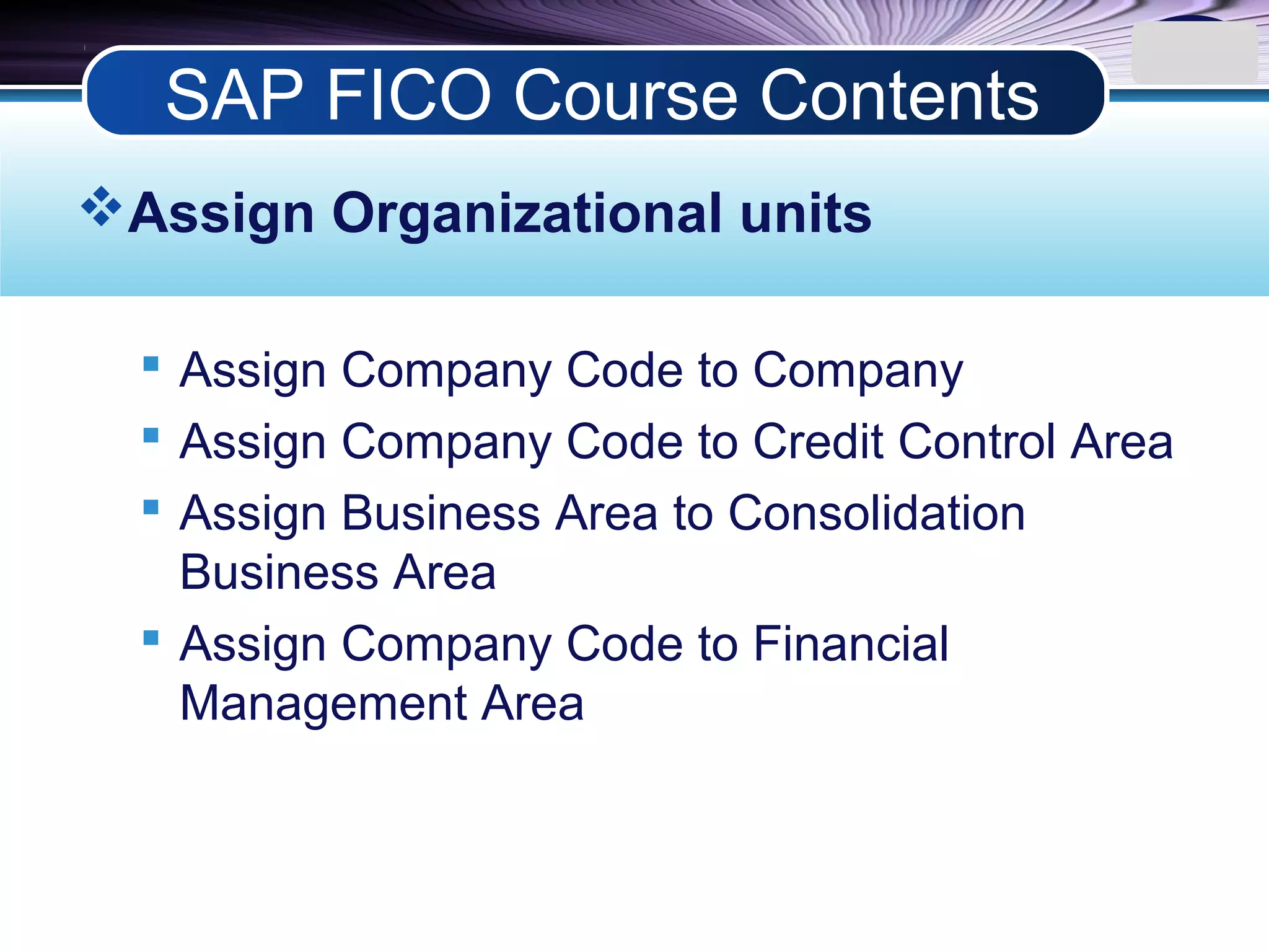 LOGO
Assign Organizational units
 Assign Company Code to Company
 Assign Company Code to Credit Control Area
 Assign Business Area to Consolidation
Business Area
 Assign Company Code to Financial
Management Area
SAP FICO Course Contents
 