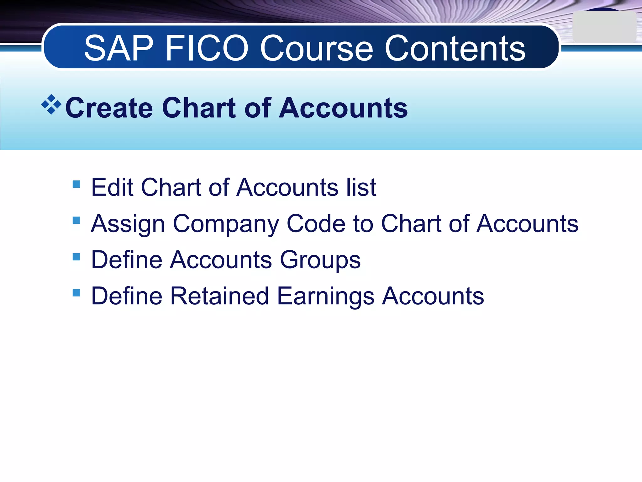 LOGO
Create Chart of Accounts
 Edit Chart of Accounts list
 Assign Company Code to Chart of Accounts
 Define Accounts Groups
 Define Retained Earnings Accounts
SAP FICO Course Contents
 