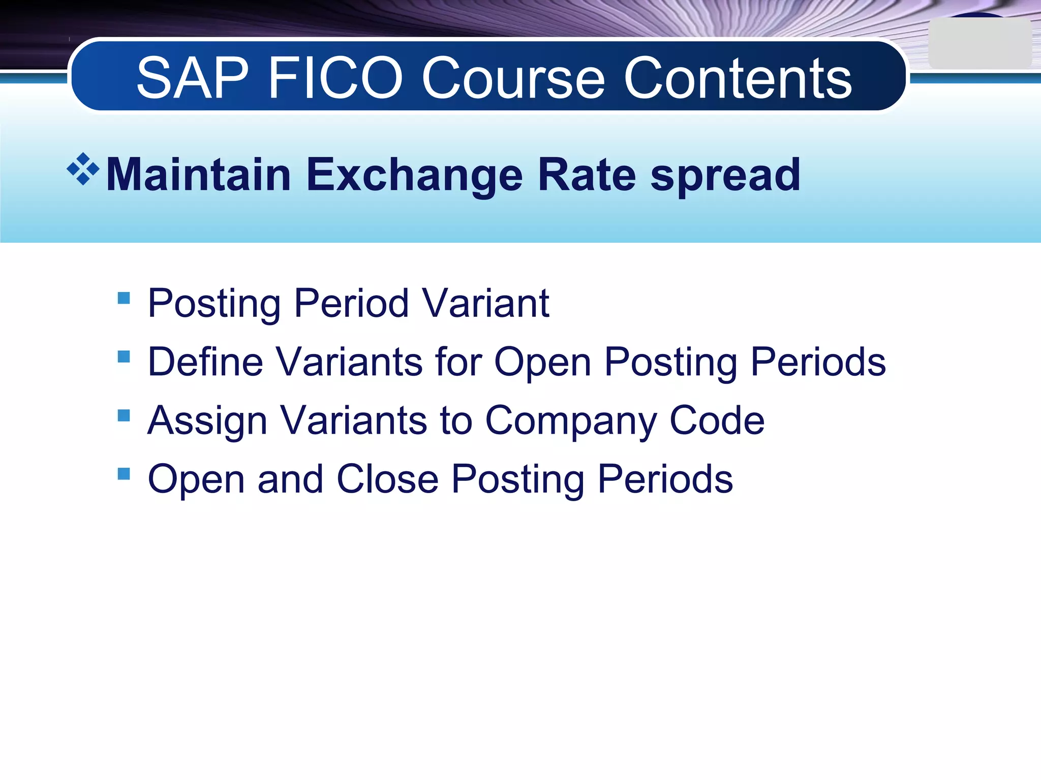 LOGO
Maintain Exchange Rate spread
 Posting Period Variant
 Define Variants for Open Posting Periods
 Assign Variants to Company Code
 Open and Close Posting Periods
SAP FICO Course Contents
 