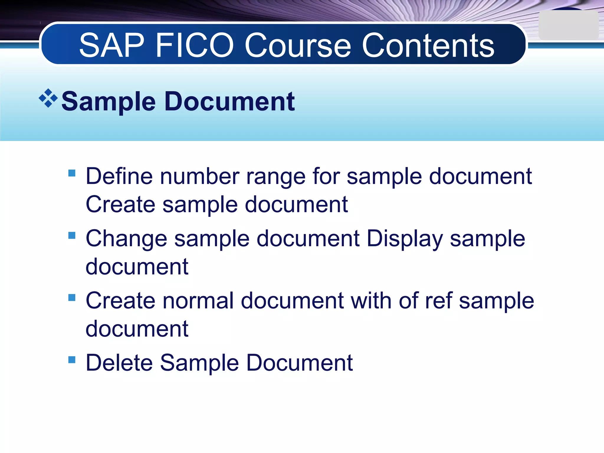 LOGO
Sample Document
 Define number range for sample document
Create sample document
 Change sample document Display sample
document
 Create normal document with of ref sample
document
 Delete Sample Document
SAP FICO Course Contents
 