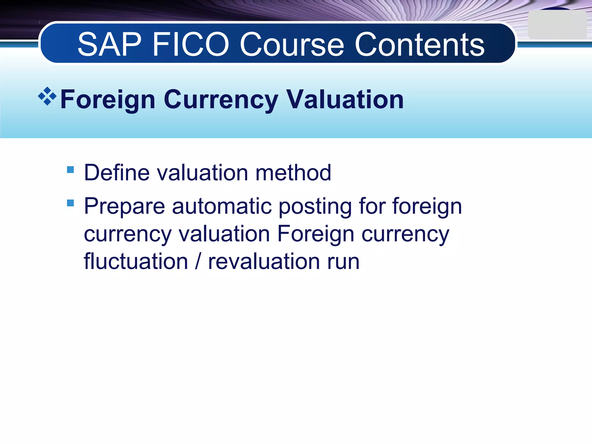 LOGO
Foreign Currency Valuation
 Define valuation method
 Prepare automatic posting for foreign
currency valuation Foreign currency
fluctuation / revaluation run
SAP FICO Course Contents
 
