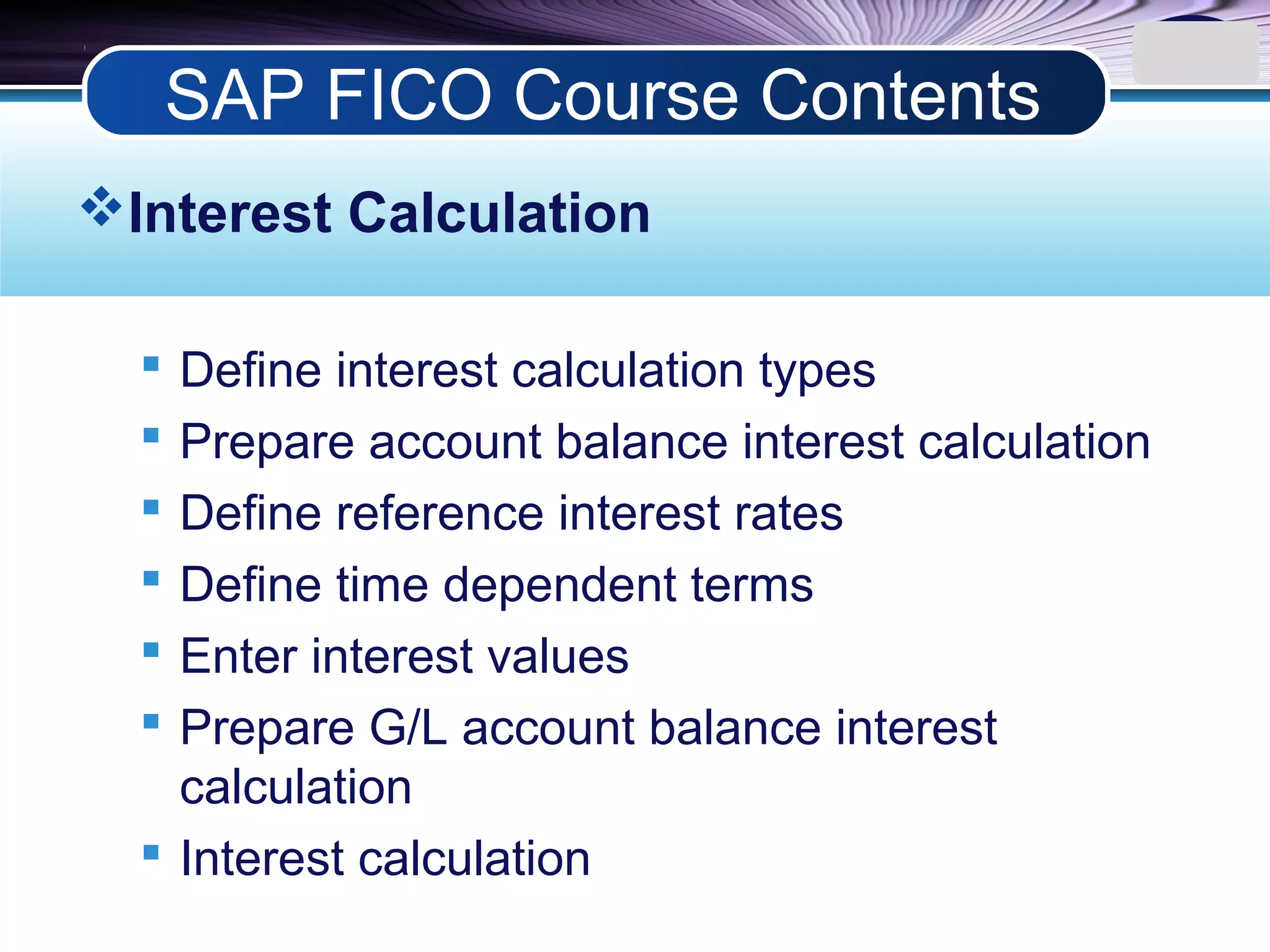 LOGO
Interest Calculation
 Define interest calculation types
 Prepare account balance interest calculation
 Define reference interest rates
 Define time dependent terms
 Enter interest values
 Prepare G/L account balance interest
calculation
 Interest calculation
SAP FICO Course Contents
 
