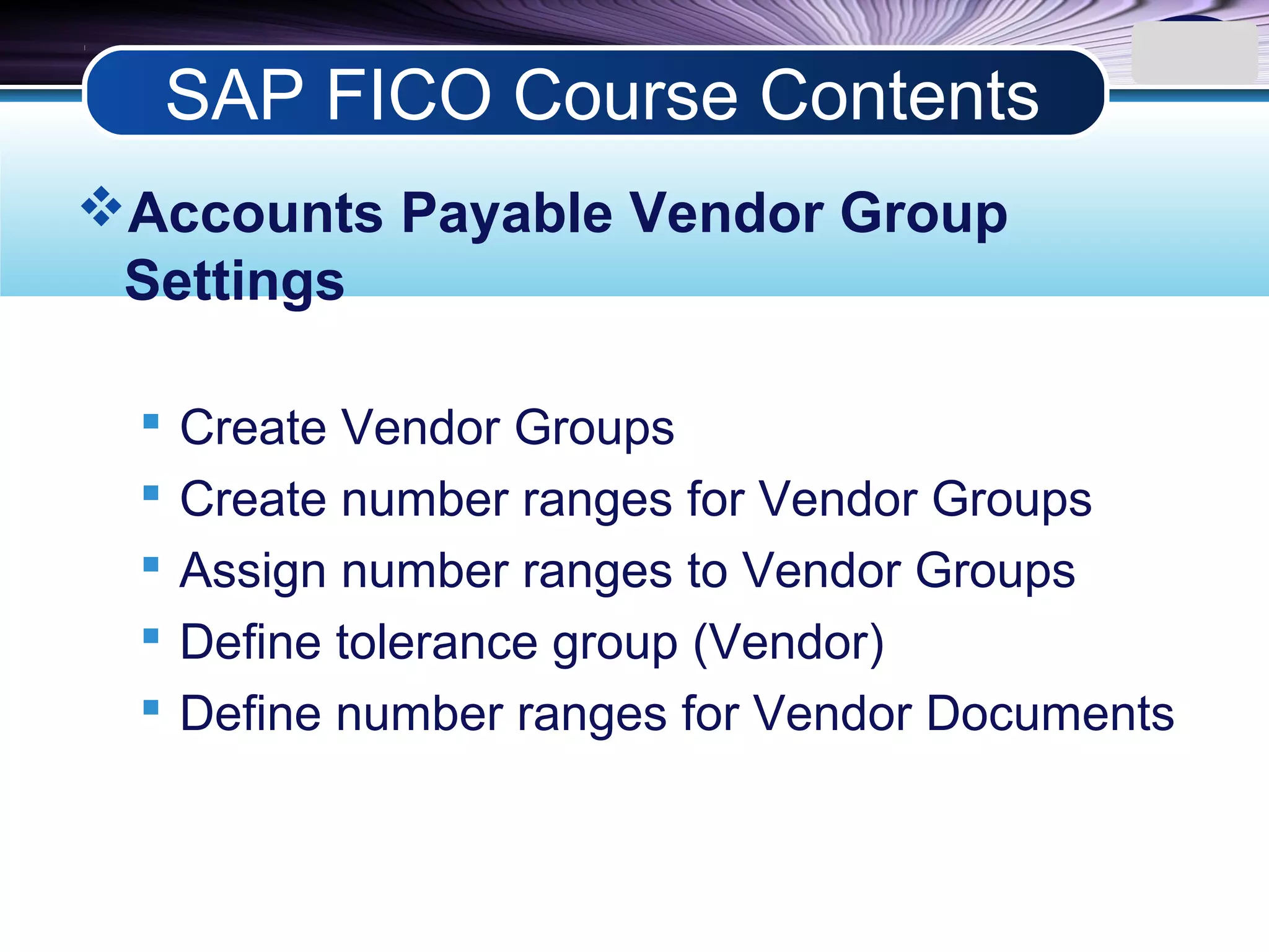 LOGO
Accounts Payable Vendor Group
Settings
 Create Vendor Groups
 Create number ranges for Vendor Groups
 Assign number ranges to Vendor Groups
 Define tolerance group (Vendor)
 Define number ranges for Vendor Documents
SAP FICO Course Contents
 