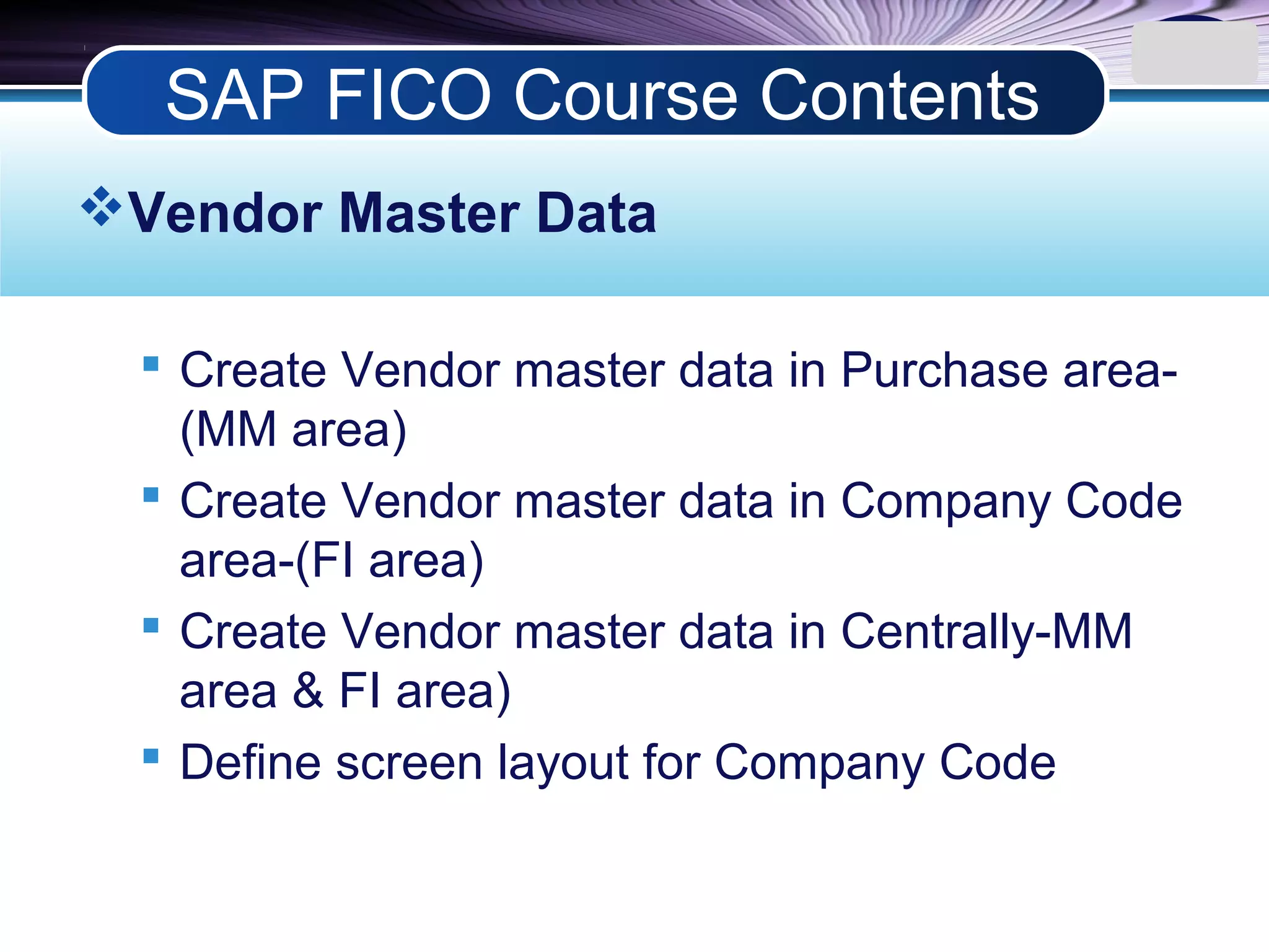 LOGO
Vendor Master Data
 Create Vendor master data in Purchase area-
(MM area)
 Create Vendor master data in Company Code
area-(FI area)
 Create Vendor master data in Centrally-MM
area & FI area)
 Define screen layout for Company Code
SAP FICO Course Contents
 