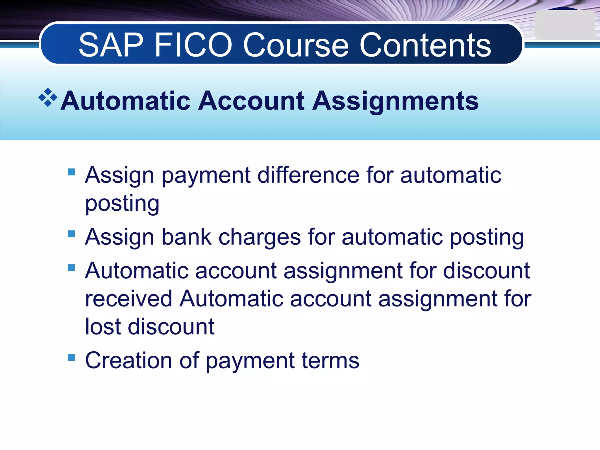 LOGO
Automatic Account Assignments
 Assign payment difference for automatic
posting
 Assign bank charges for automatic posting
 Automatic account assignment for discount
received Automatic account assignment for
lost discount
 Creation of payment terms
SAP FICO Course Contents
 