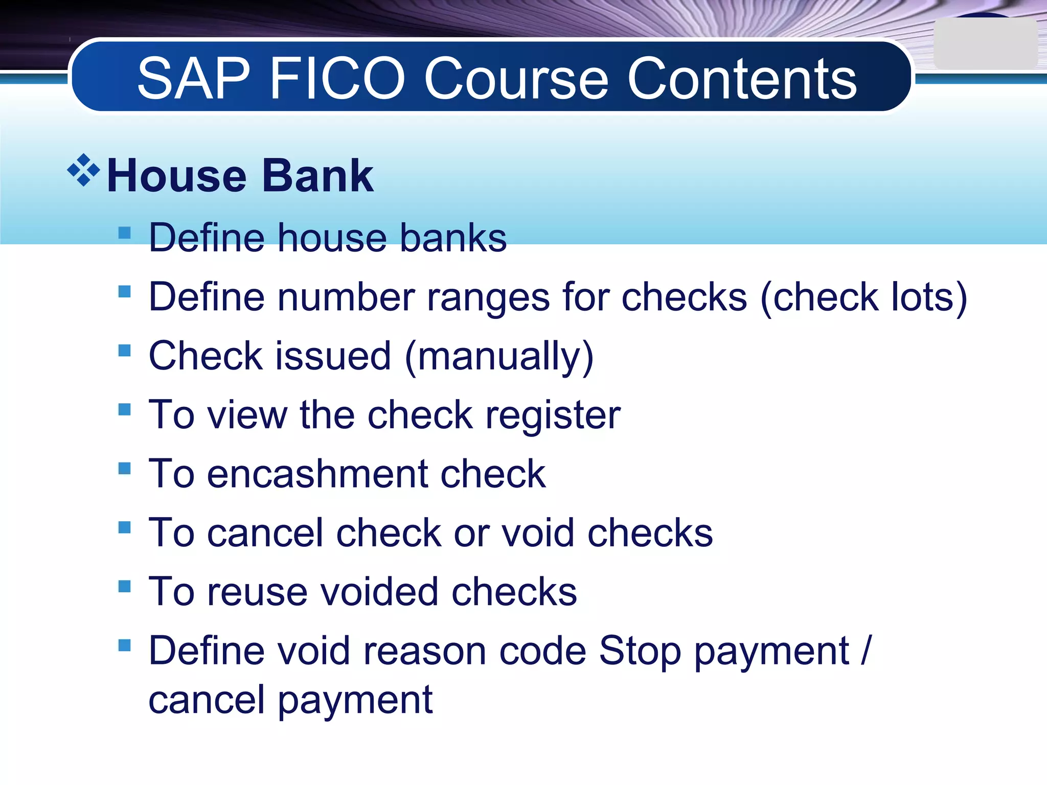 LOGO
House Bank
 Define house banks
 Define number ranges for checks (check lots)
 Check issued (manually)
 To view the check register
 To encashment check
 To cancel check or void checks
 To reuse voided checks
 Define void reason code Stop payment /
cancel payment
SAP FICO Course Contents
 