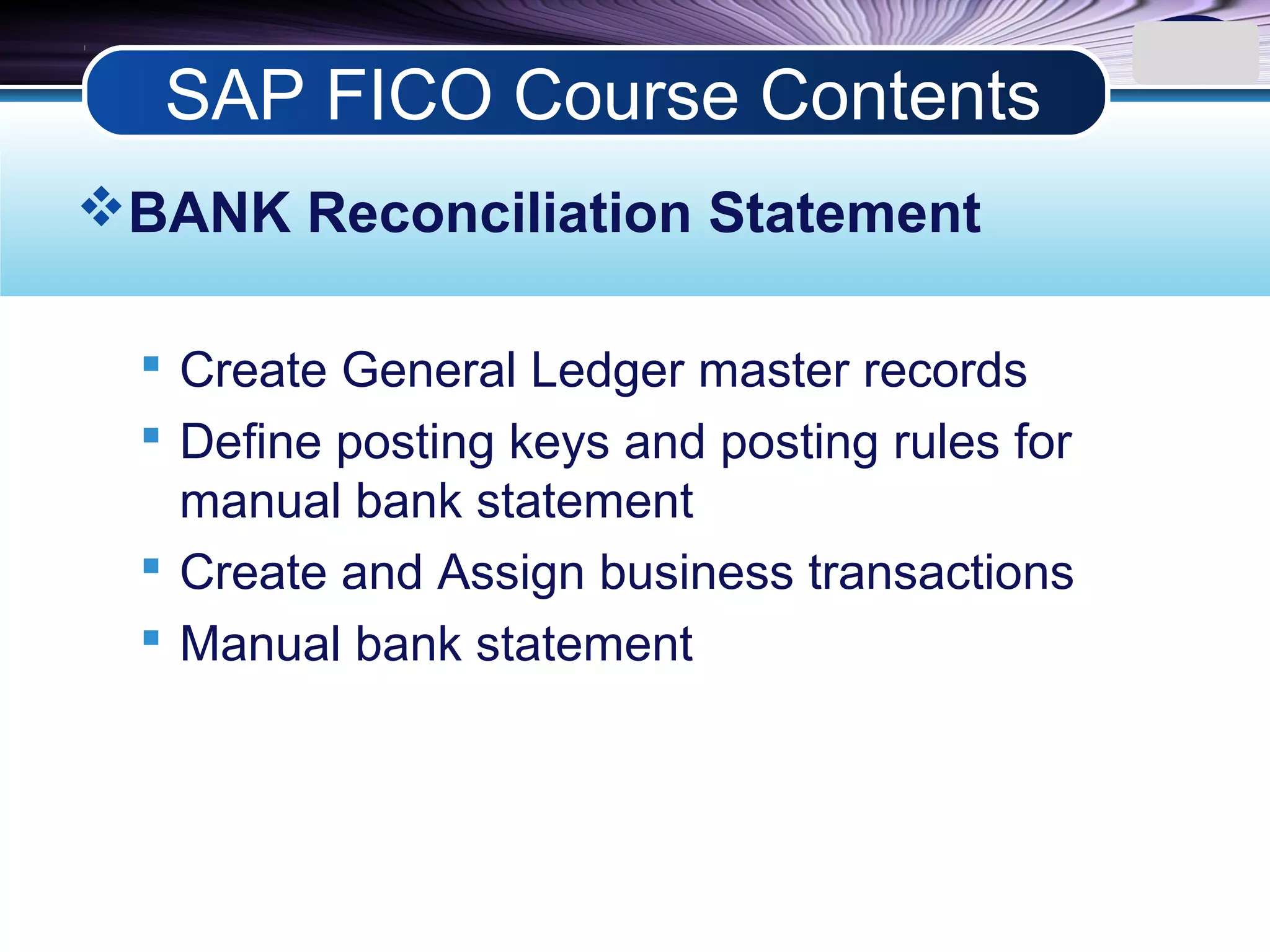 LOGO
BANK Reconciliation Statement
 Create General Ledger master records
 Define posting keys and posting rules for
manual bank statement
 Create and Assign business transactions
 Manual bank statement
SAP FICO Course Contents
 