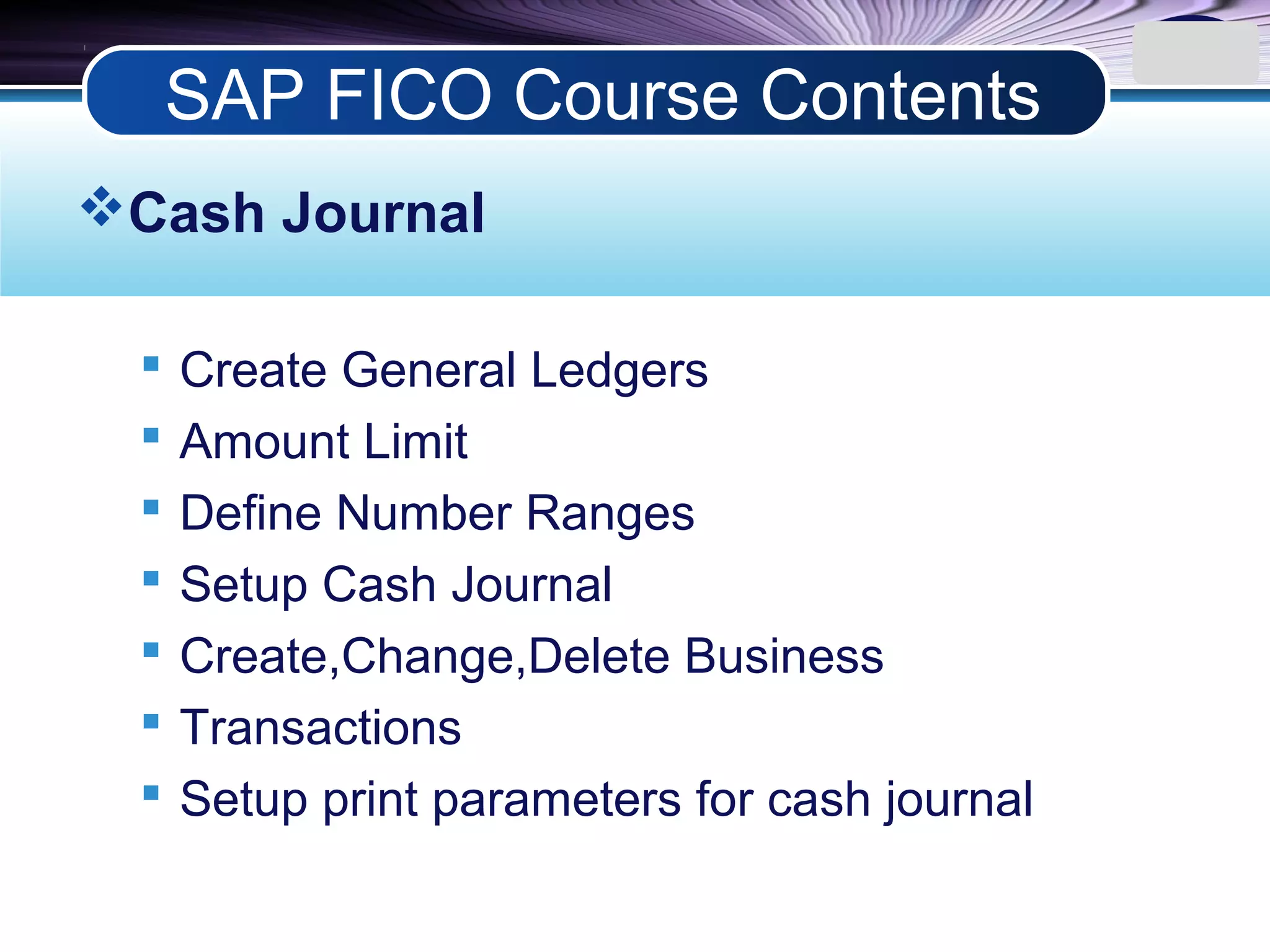 LOGO
Cash Journal
 Create General Ledgers
 Amount Limit
 Define Number Ranges
 Setup Cash Journal
 Create,Change,Delete Business
 Transactions
 Setup print parameters for cash journal
SAP FICO Course Contents
 