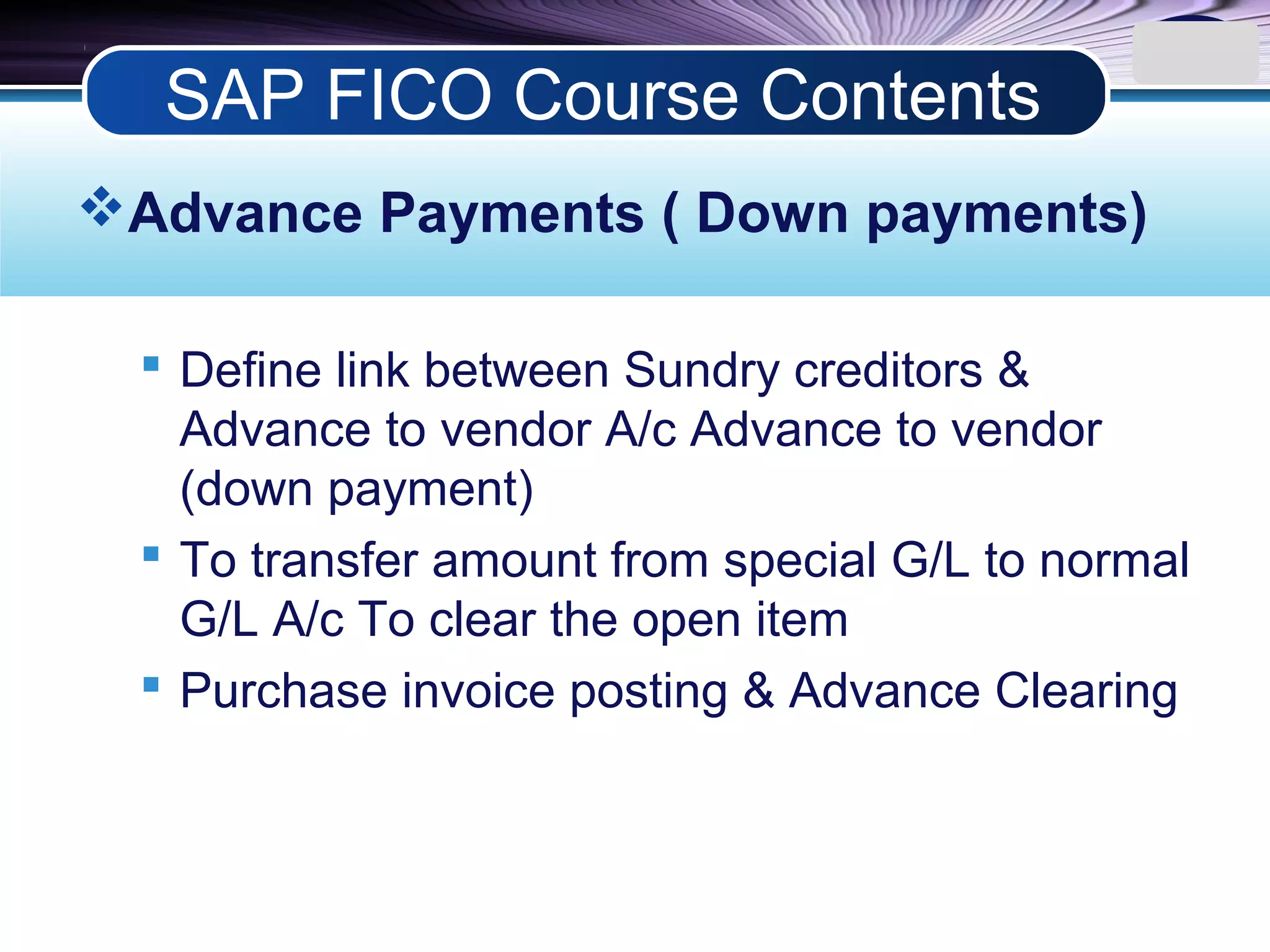LOGO
Advance Payments ( Down payments)
 Define link between Sundry creditors &
Advance to vendor A/c Advance to vendor
(down payment)
 To transfer amount from special G/L to normal
G/L A/c To clear the open item
 Purchase invoice posting & Advance Clearing
SAP FICO Course Contents
 