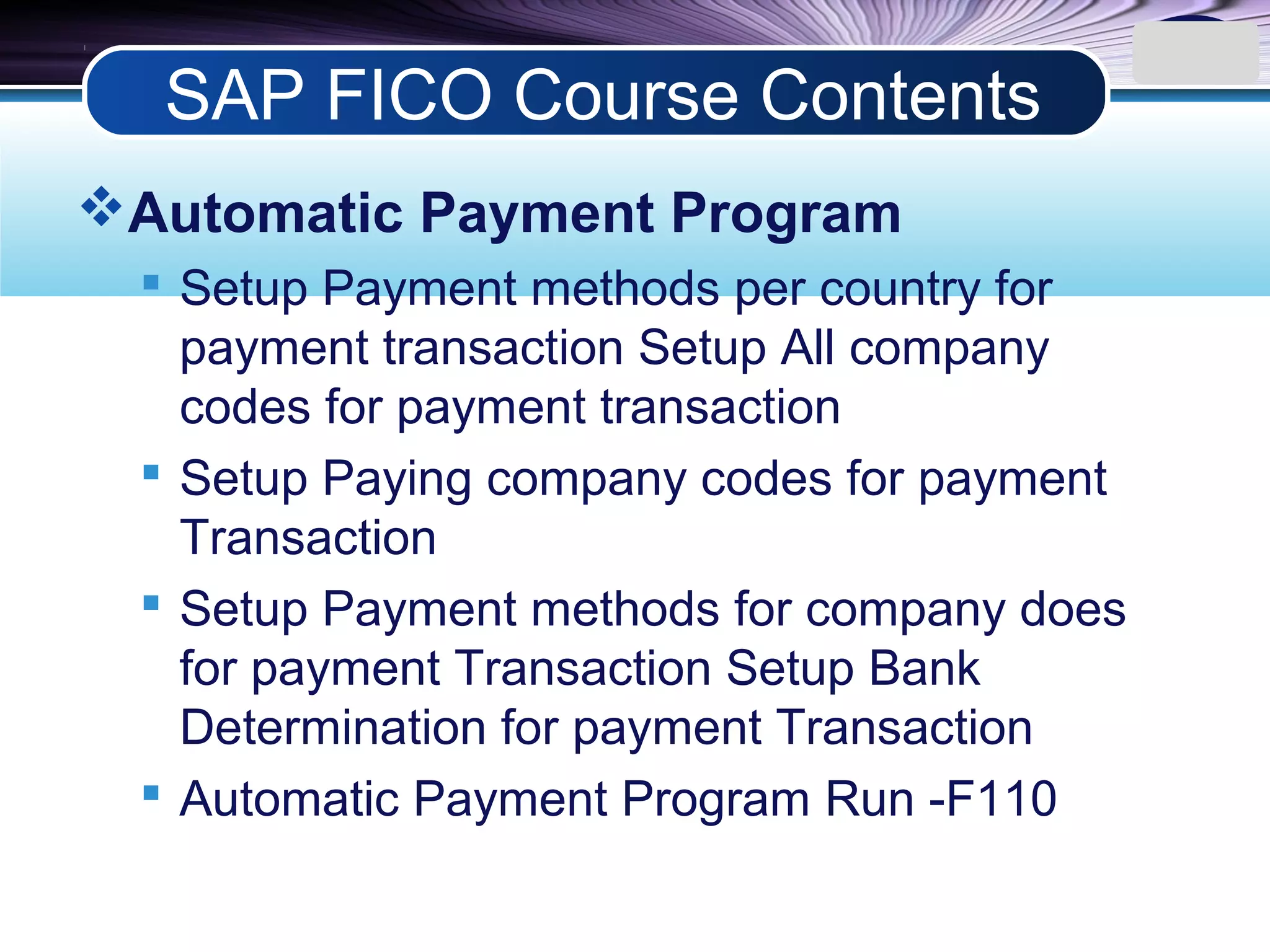 LOGO
Automatic Payment Program
 Setup Payment methods per country for
payment transaction Setup All company
codes for payment transaction
 Setup Paying company codes for payment
Transaction
 Setup Payment methods for company does
for payment Transaction Setup Bank
Determination for payment Transaction
 Automatic Payment Program Run -F110
SAP FICO Course Contents
 