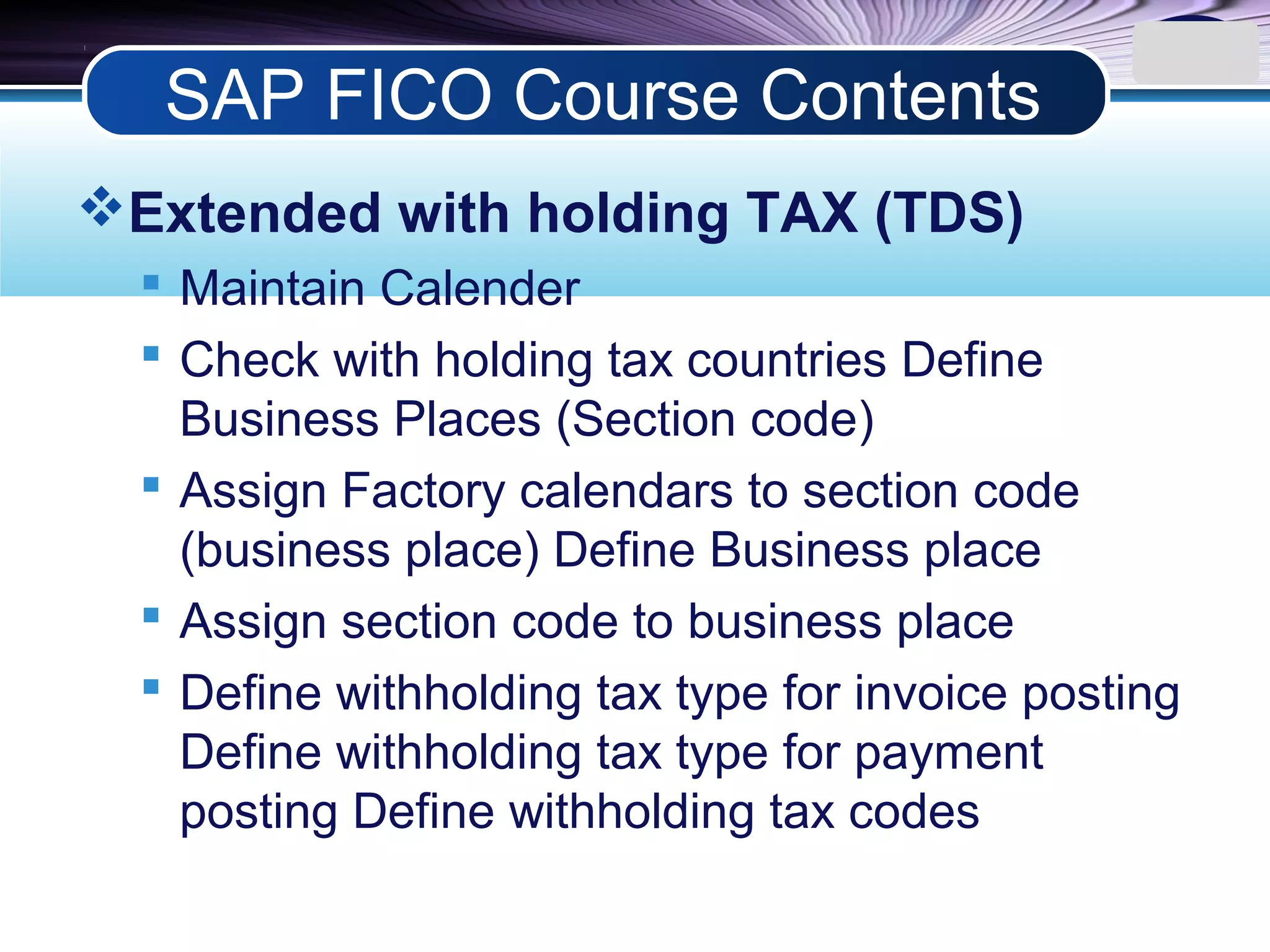 LOGO
Extended with holding TAX (TDS)
 Maintain Calender
 Check with holding tax countries Define
Business Places (Section code)
 Assign Factory calendars to section code
(business place) Define Business place
 Assign section code to business place
 Define withholding tax type for invoice posting
Define withholding tax type for payment
posting Define withholding tax codes
SAP FICO Course Contents
 