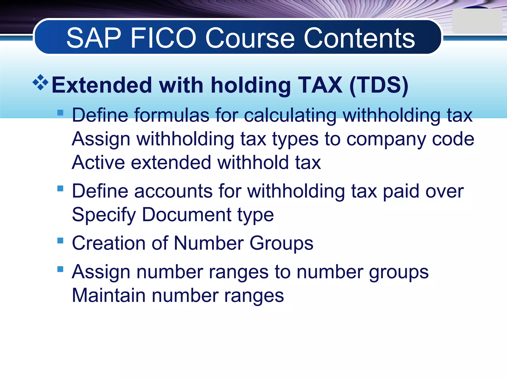 LOGO
Extended with holding TAX (TDS)
 Define formulas for calculating withholding tax
Assign withholding tax types to company code
Active extended withhold tax
 Define accounts for withholding tax paid over
Specify Document type
 Creation of Number Groups
 Assign number ranges to number groups
Maintain number ranges
SAP FICO Course Contents
 