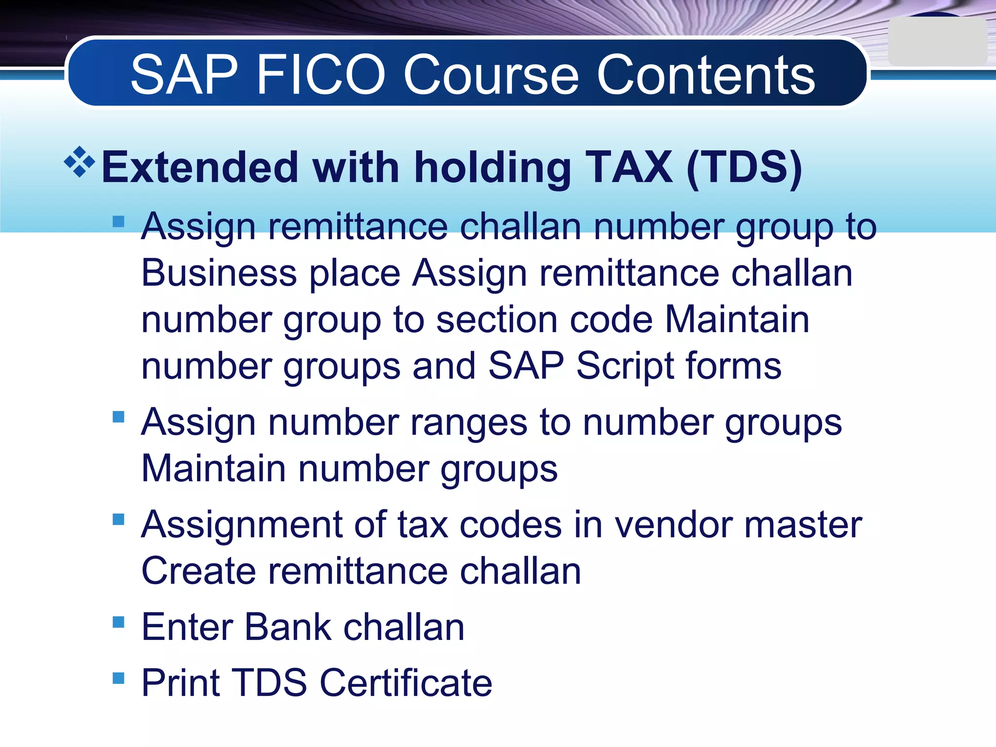 LOGO
Extended with holding TAX (TDS)
 Assign remittance challan number group to
Business place Assign remittance challan
number group to section code Maintain
number groups and SAP Script forms
 Assign number ranges to number groups
Maintain number groups
 Assignment of tax codes in vendor master
Create remittance challan
 Enter Bank challan
 Print TDS Certificate
SAP FICO Course Contents
 