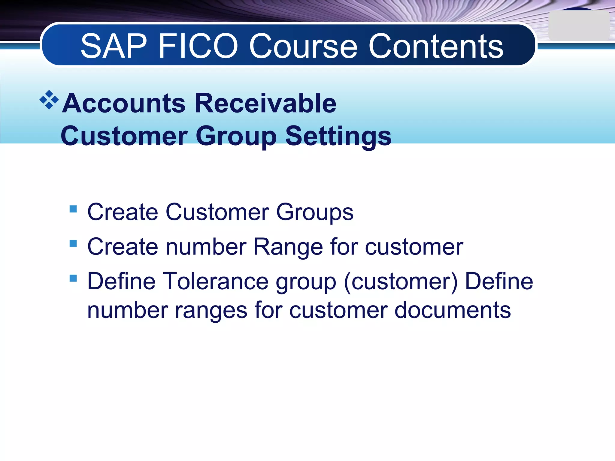 LOGO
Accounts Receivable
Customer Group Settings
 Create Customer Groups
 Create number Range for customer
 Define Tolerance group (customer) Define
number ranges for customer documents
SAP FICO Course Contents
 