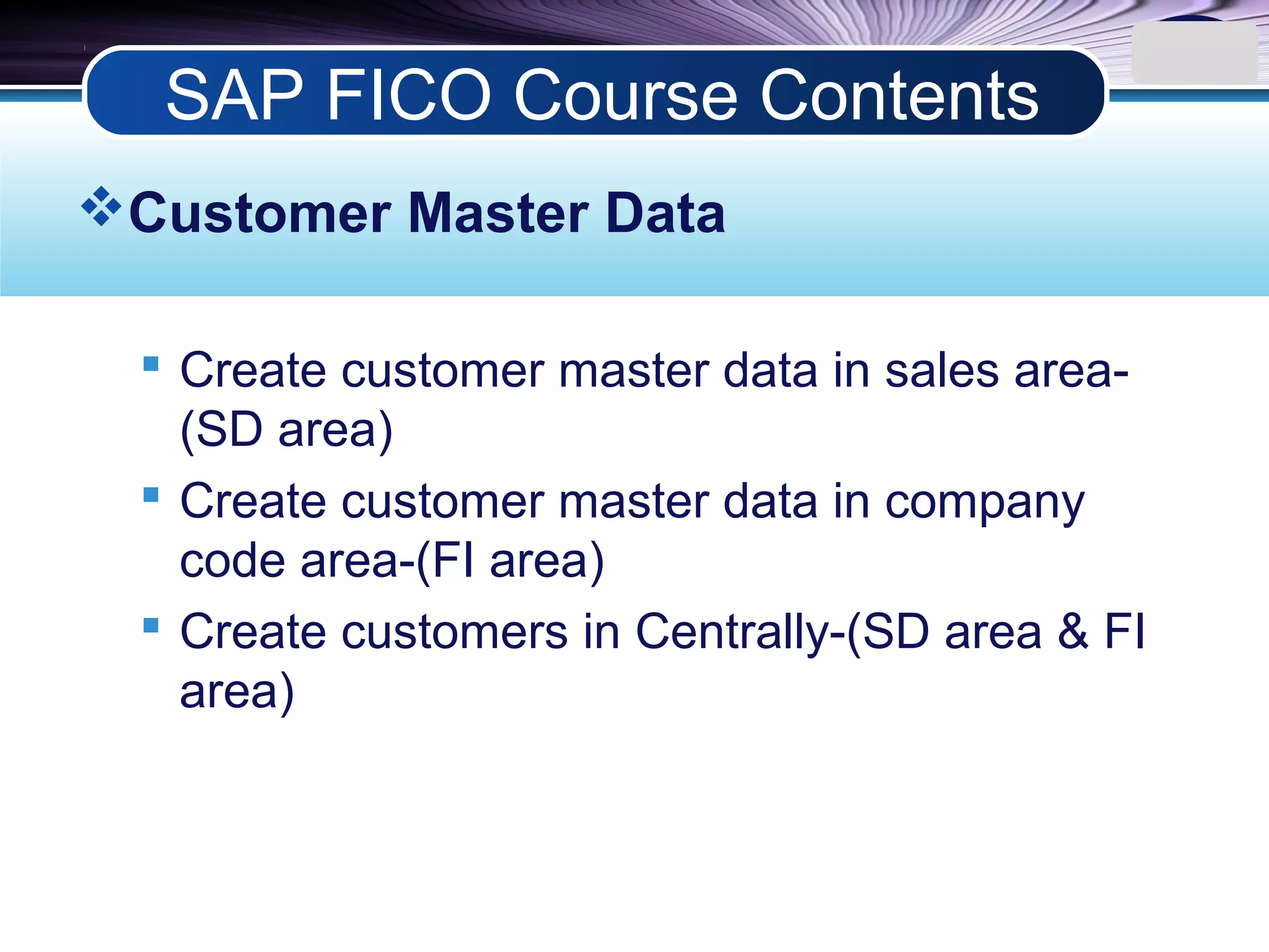 LOGO
Customer Master Data
 Create customer master data in sales area-
(SD area)
 Create customer master data in company
code area-(FI area)
 Create customers in Centrally-(SD area & FI
area)
SAP FICO Course Contents
 