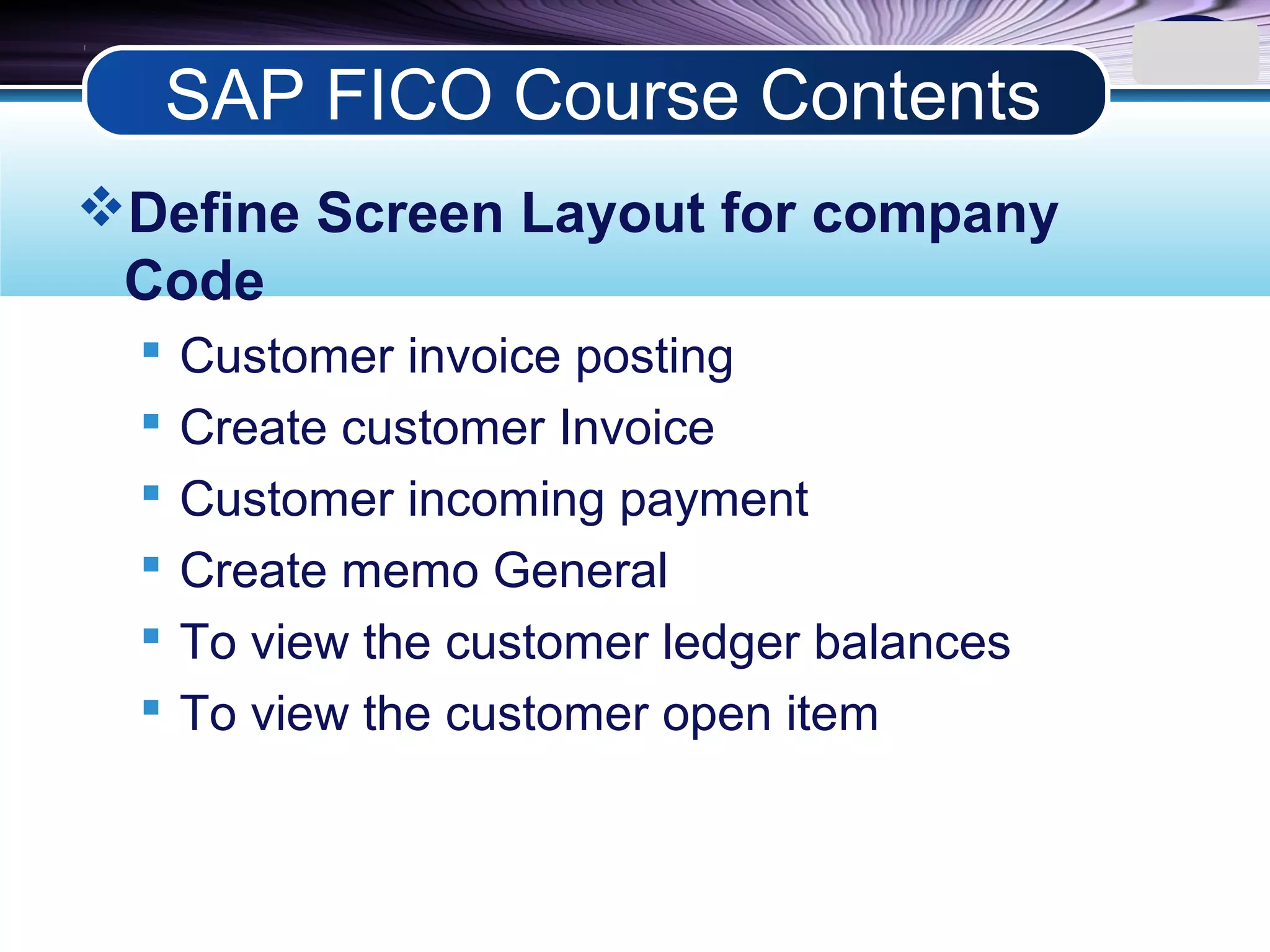 LOGO
Define Screen Layout for company
Code
 Customer invoice posting
 Create customer Invoice
 Customer incoming payment
 Create memo General
 To view the customer ledger balances
 To view the customer open item
SAP FICO Course Contents
 