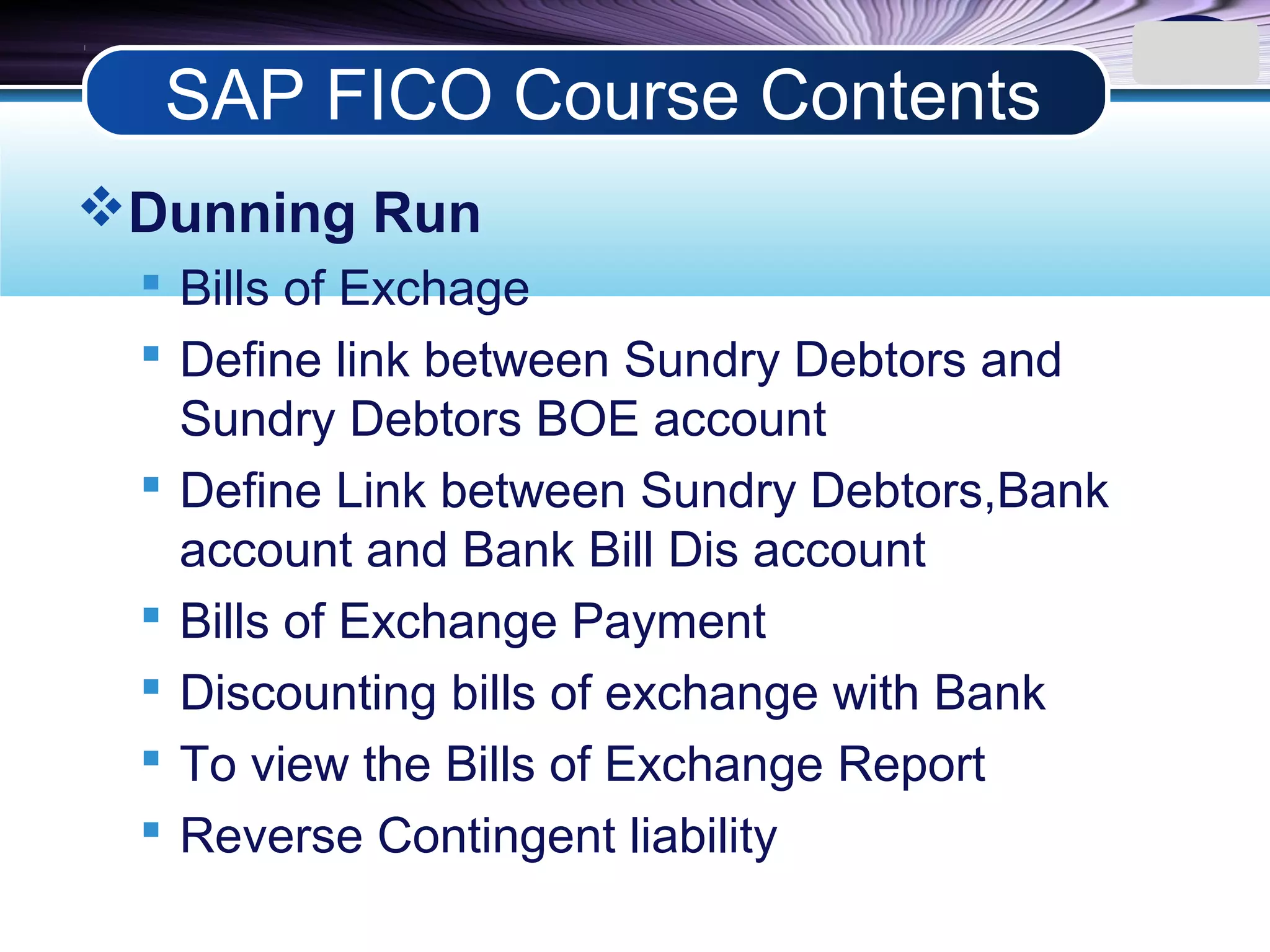 LOGO
Dunning Run
 Bills of Exchage
 Define link between Sundry Debtors and
Sundry Debtors BOE account
 Define Link between Sundry Debtors,Bank
account and Bank Bill Dis account
 Bills of Exchange Payment
 Discounting bills of exchange with Bank
 To view the Bills of Exchange Report
 Reverse Contingent liability
SAP FICO Course Contents
 