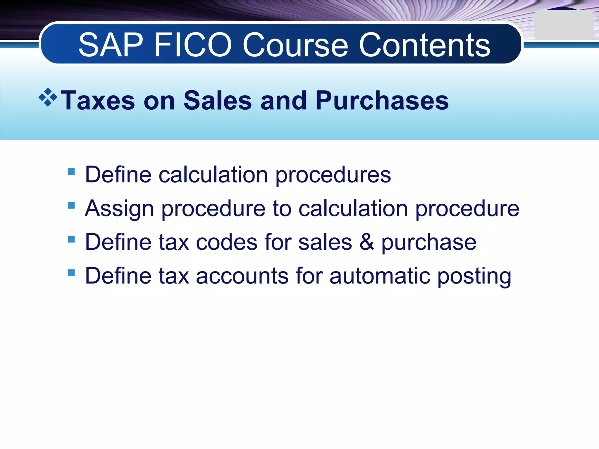 LOGO
Taxes on Sales and Purchases
 Define calculation procedures
 Assign procedure to calculation procedure
 Define tax codes for sales & purchase
 Define tax accounts for automatic posting
SAP FICO Course Contents
 