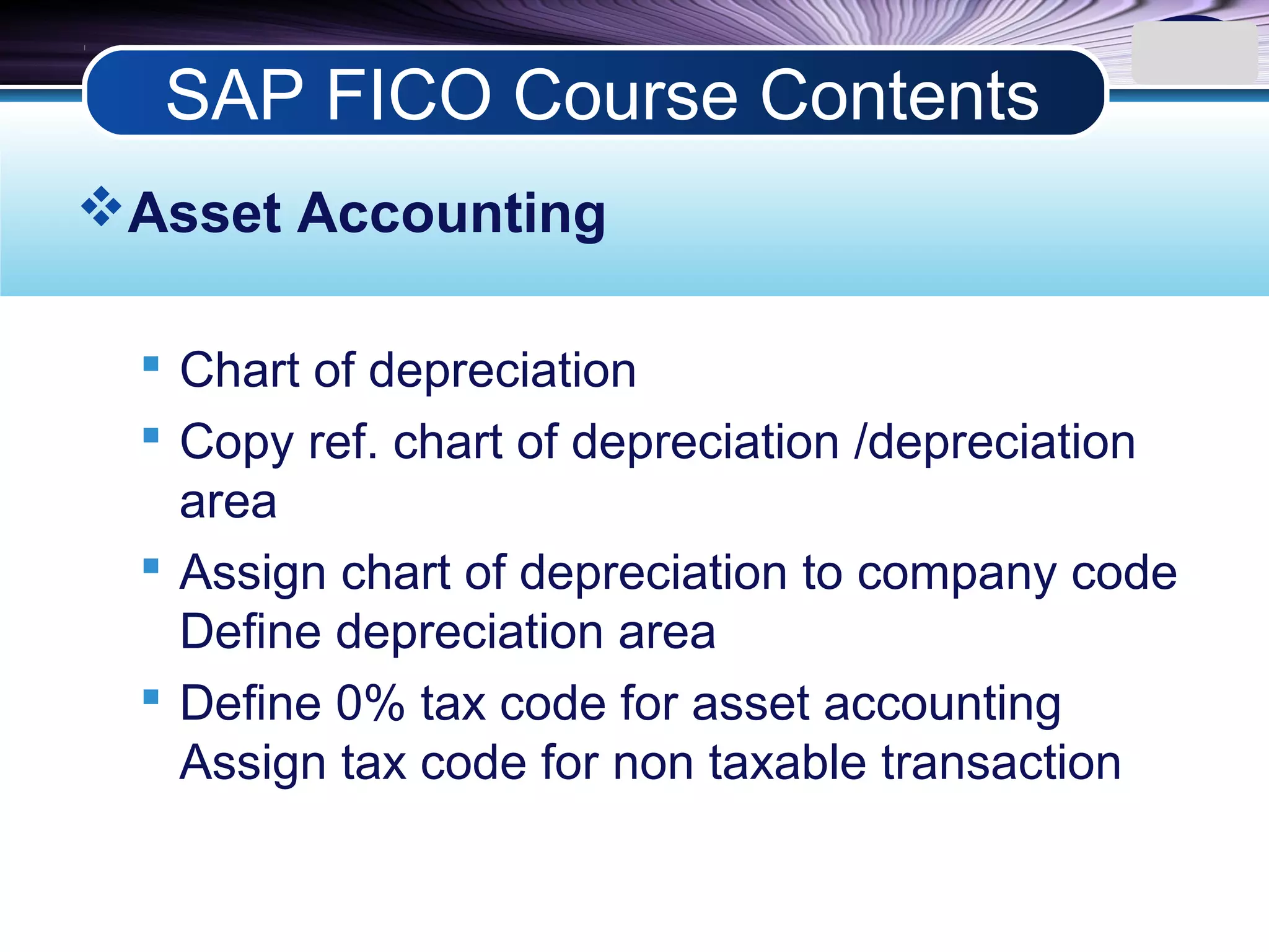 LOGO
Asset Accounting
 Chart of depreciation
 Copy ref. chart of depreciation /depreciation
area
 Assign chart of depreciation to company code
Define depreciation area
 Define 0% tax code for asset accounting
Assign tax code for non taxable transaction
SAP FICO Course Contents
 